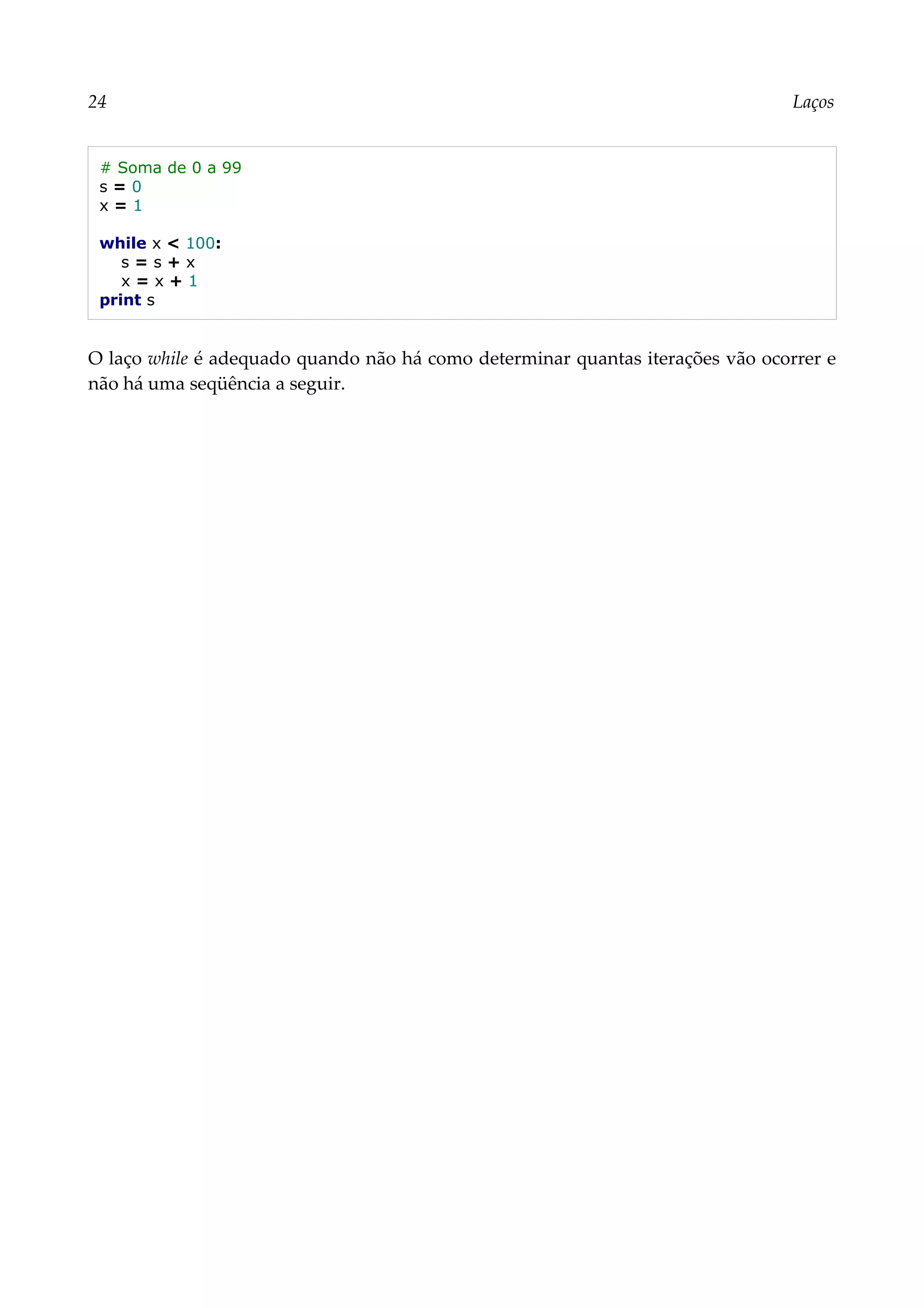 24 Laços
# Soma de 0 a 99
s = 0
x = 1
while x < 100:
s = s + x
x = x + 1
print s
O laço while é adequado quando não há como determinar quantas iterações vão ocorrer e
não há uma seqüência a seguir.
 