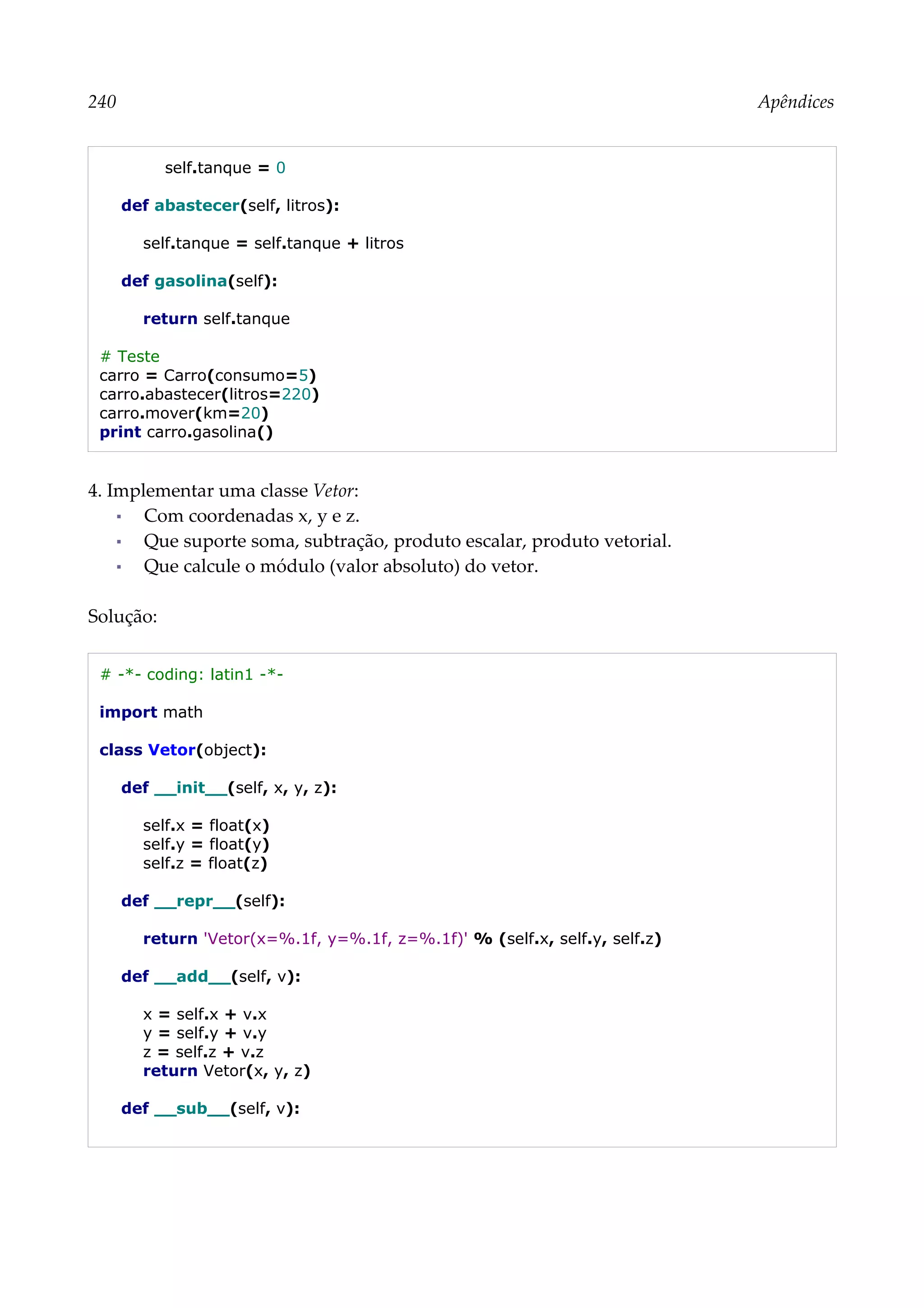 240 Apêndices
self.tanque = 0
def abastecer(self, litros):
self.tanque = self.tanque + litros
def gasolina(self):
return self.tanque
# Teste
carro = Carro(consumo=5)
carro.abastecer(litros=220)
carro.mover(km=20)
print carro.gasolina()
4. Implementar uma classe Vetor:
▪ Com coordenadas x, y e z.
▪ Que suporte soma, subtração, produto escalar, produto vetorial.
▪ Que calcule o módulo (valor absoluto) do vetor.
Solução:
# -*- coding: latin1 -*-
import math
class Vetor(object):
def __init__(self, x, y, z):
self.x = float(x)
self.y = float(y)
self.z = float(z)
def __repr__(self):
return 'Vetor(x=%.1f, y=%.1f, z=%.1f)' % (self.x, self.y, self.z)
def __add__(self, v):
x = self.x + v.x
y = self.y + v.y
z = self.z + v.z
return Vetor(x, y, z)
def __sub__(self, v):
 