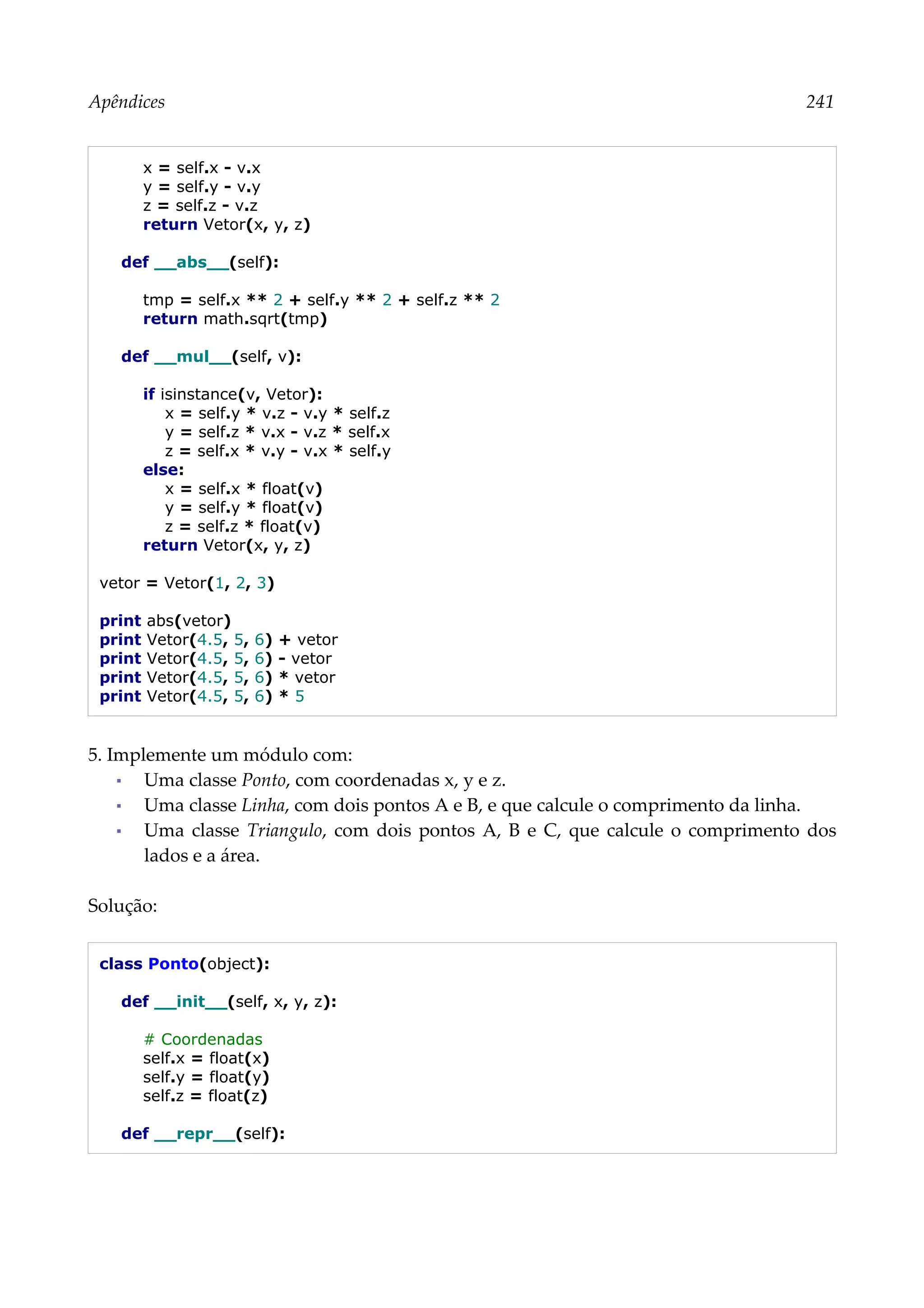 Apêndices 241
x = self.x - v.x
y = self.y - v.y
z = self.z - v.z
return Vetor(x, y, z)
def __abs__(self):
tmp = self.x ** 2 + self.y ** 2 + self.z ** 2
return math.sqrt(tmp)
def __mul__(self, v):
if isinstance(v, Vetor):
x = self.y * v.z - v.y * self.z
y = self.z * v.x - v.z * self.x
z = self.x * v.y - v.x * self.y
else:
x = self.x * float(v)
y = self.y * float(v)
z = self.z * float(v)
return Vetor(x, y, z)
vetor = Vetor(1, 2, 3)
print abs(vetor)
print Vetor(4.5, 5, 6) + vetor
print Vetor(4.5, 5, 6) - vetor
print Vetor(4.5, 5, 6) * vetor
print Vetor(4.5, 5, 6) * 5
5. Implemente um módulo com:
▪ Uma classe Ponto, com coordenadas x, y e z.
▪ Uma classe Linha, com dois pontos A e B, e que calcule o comprimento da linha.
▪ Uma classe Triangulo, com dois pontos A, B e C, que calcule o comprimento dos
lados e a área.
Solução:
class Ponto(object):
def __init__(self, x, y, z):
# Coordenadas
self.x = float(x)
self.y = float(y)
self.z = float(z)
def __repr__(self):
 