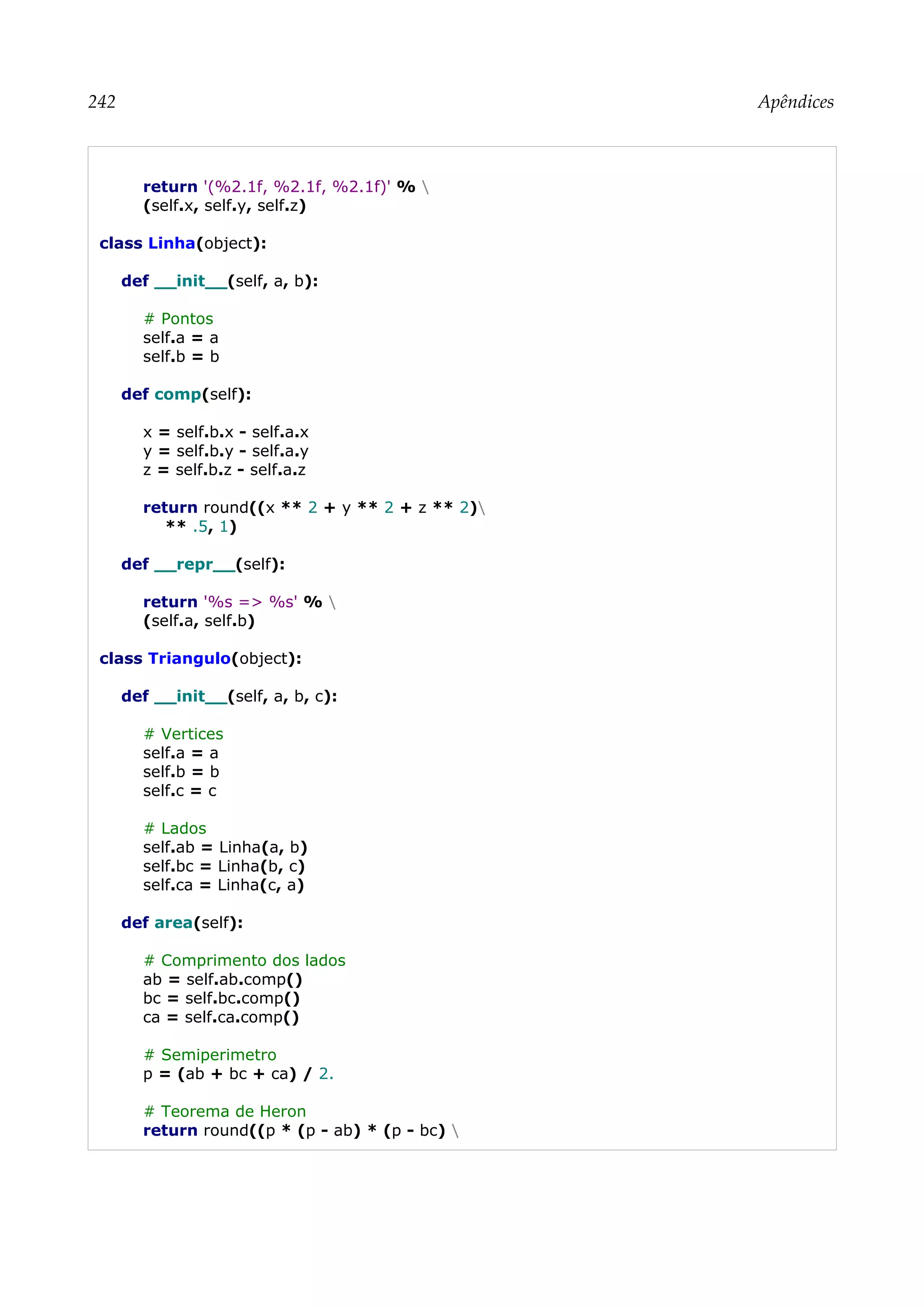 242 Apêndices
return '(%2.1f, %2.1f, %2.1f)' % 
(self.x, self.y, self.z)
class Linha(object):
def __init__(self, a, b):
# Pontos
self.a = a
self.b = b
def comp(self):
x = self.b.x - self.a.x
y = self.b.y - self.a.y
z = self.b.z - self.a.z
return round((x ** 2 + y ** 2 + z ** 2)
** .5, 1)
def __repr__(self):
return '%s => %s' % 
(self.a, self.b)
class Triangulo(object):
def __init__(self, a, b, c):
# Vertices
self.a = a
self.b = b
self.c = c
# Lados
self.ab = Linha(a, b)
self.bc = Linha(b, c)
self.ca = Linha(c, a)
def area(self):
# Comprimento dos lados
ab = self.ab.comp()
bc = self.bc.comp()
ca = self.ca.comp()
# Semiperimetro
p = (ab + bc + ca) / 2.
# Teorema de Heron
return round((p * (p - ab) * (p - bc) 
 