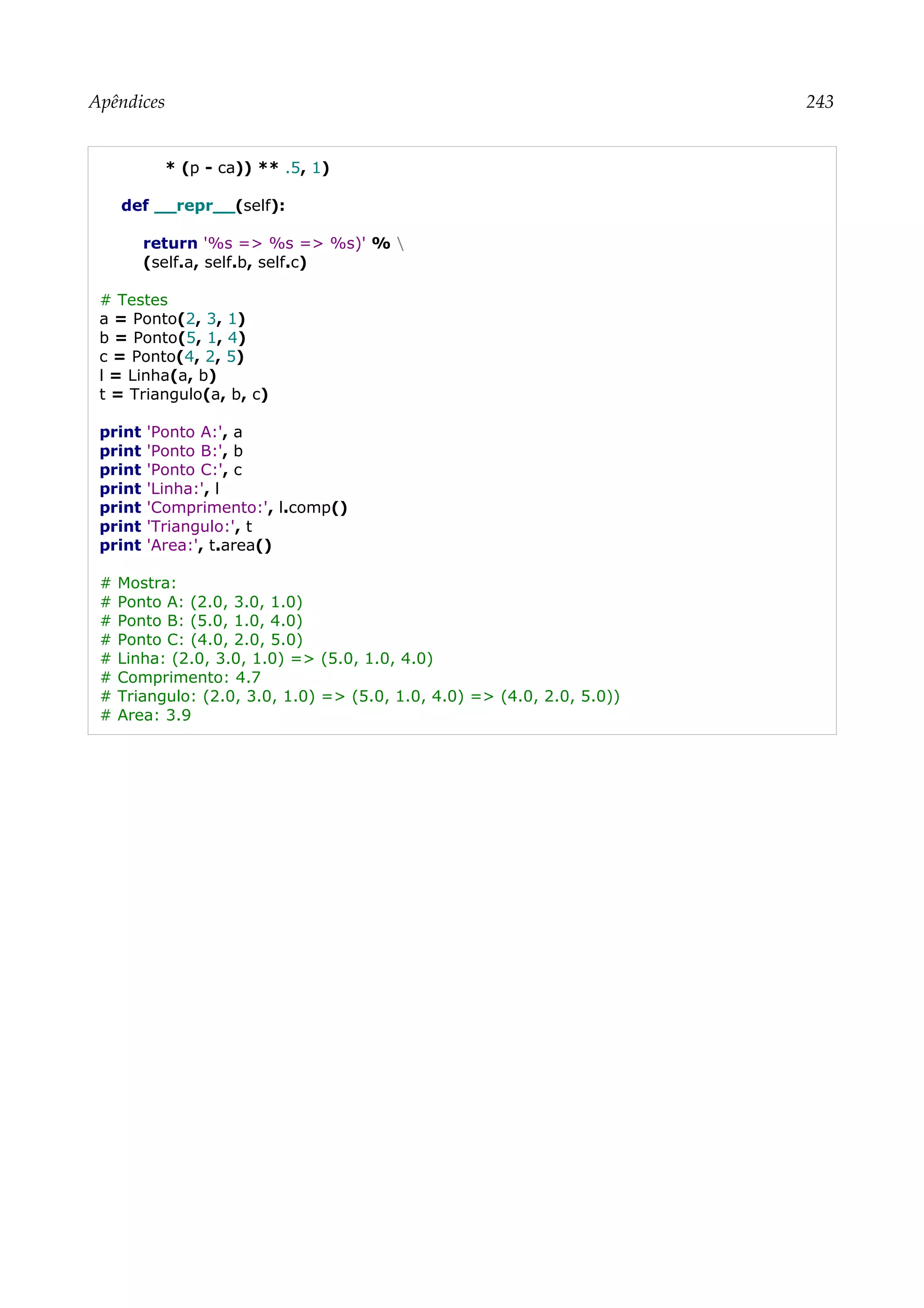 Apêndices 243
* (p - ca)) ** .5, 1)
def __repr__(self):
return '%s => %s => %s)' % 
(self.a, self.b, self.c)
# Testes
a = Ponto(2, 3, 1)
b = Ponto(5, 1, 4)
c = Ponto(4, 2, 5)
l = Linha(a, b)
t = Triangulo(a, b, c)
print 'Ponto A:', a
print 'Ponto B:', b
print 'Ponto C:', c
print 'Linha:', l
print 'Comprimento:', l.comp()
print 'Triangulo:', t
print 'Area:', t.area()
# Mostra:
# Ponto A: (2.0, 3.0, 1.0)
# Ponto B: (5.0, 1.0, 4.0)
# Ponto C: (4.0, 2.0, 5.0)
# Linha: (2.0, 3.0, 1.0) => (5.0, 1.0, 4.0)
# Comprimento: 4.7
# Triangulo: (2.0, 3.0, 1.0) => (5.0, 1.0, 4.0) => (4.0, 2.0, 5.0))
# Area: 3.9
 