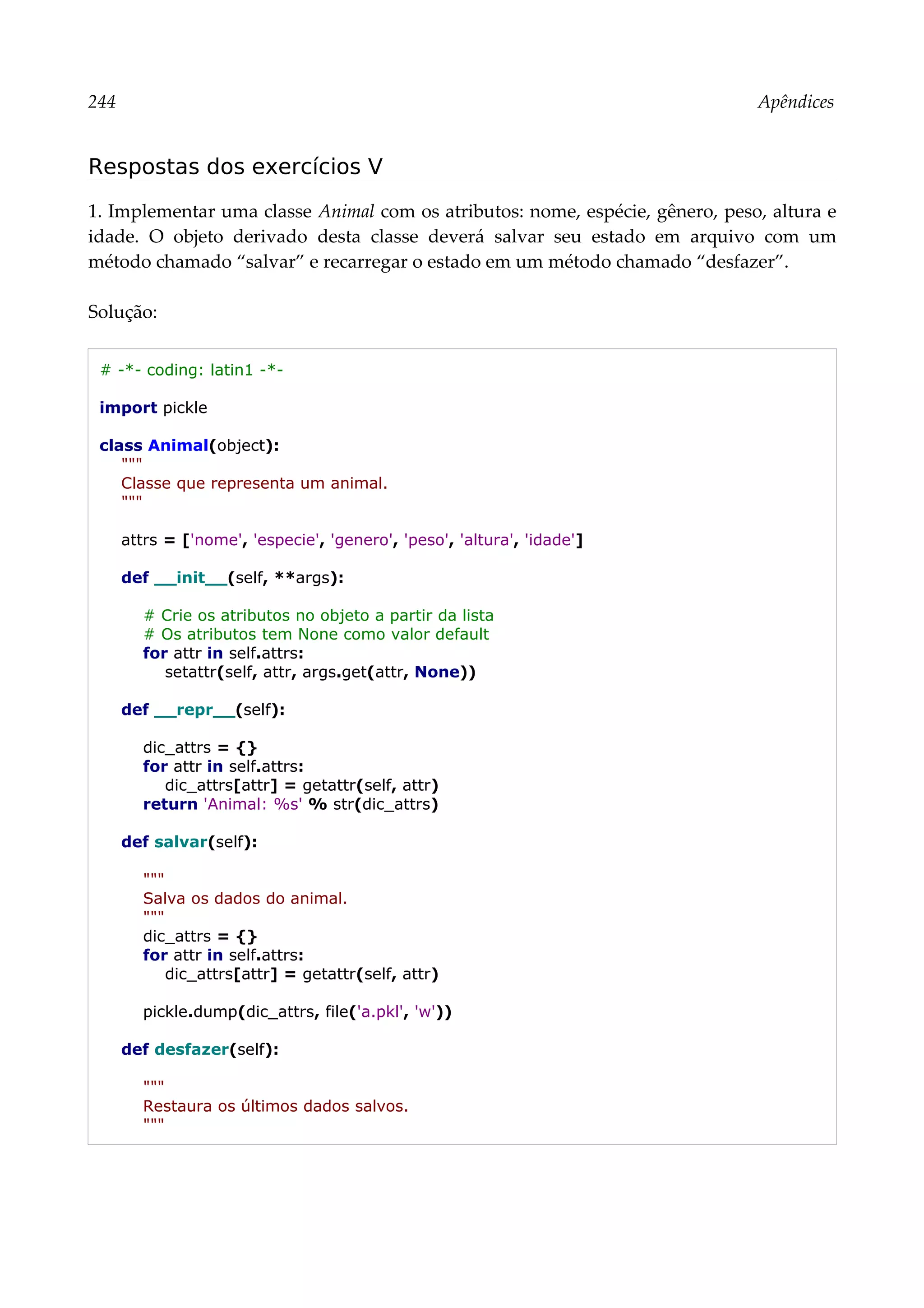 244 Apêndices
Respostas dos exercícios V
1. Implementar uma classe Animal com os atributos: nome, espécie, gênero, peso, altura e
idade. O objeto derivado desta classe deverá salvar seu estado em arquivo com um
método chamado “salvar” e recarregar o estado em um método chamado “desfazer”.
Solução:
# -*- coding: latin1 -*-
import pickle
class Animal(object):
"""
Classe que representa um animal.
"""
attrs = ['nome', 'especie', 'genero', 'peso', 'altura', 'idade']
def __init__(self, **args):
# Crie os atributos no objeto a partir da lista
# Os atributos tem None como valor default
for attr in self.attrs:
setattr(self, attr, args.get(attr, None))
def __repr__(self):
dic_attrs = {}
for attr in self.attrs:
dic_attrs[attr] = getattr(self, attr)
return 'Animal: %s' % str(dic_attrs)
def salvar(self):
"""
Salva os dados do animal.
"""
dic_attrs = {}
for attr in self.attrs:
dic_attrs[attr] = getattr(self, attr)
pickle.dump(dic_attrs, file('a.pkl', 'w'))
def desfazer(self):
"""
Restaura os últimos dados salvos.
"""
 