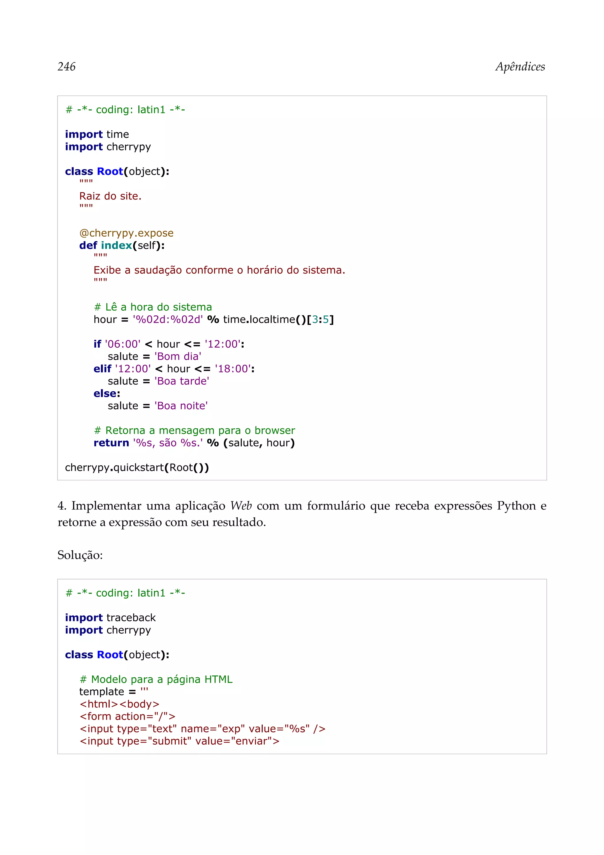 246 Apêndices
# -*- coding: latin1 -*-
import time
import cherrypy
class Root(object):
"""
Raiz do site.
"""
@cherrypy.expose
def index(self):
"""
Exibe a saudação conforme o horário do sistema.
"""
# Lê a hora do sistema
hour = '%02d:%02d' % time.localtime()[3:5]
if '06:00' < hour <= '12:00':
salute = 'Bom dia'
elif '12:00' < hour <= '18:00':
salute = 'Boa tarde'
else:
salute = 'Boa noite'
# Retorna a mensagem para o browser
return '%s, são %s.' % (salute, hour)
cherrypy.quickstart(Root())
4. Implementar uma aplicação Web com um formulário que receba expressões Python e
retorne a expressão com seu resultado.
Solução:
# -*- coding: latin1 -*-
import traceback
import cherrypy
class Root(object):
# Modelo para a página HTML
template = '''
<html><body>
<form action="/">
<input type="text" name="exp" value="%s" />
<input type="submit" value="enviar">
 
