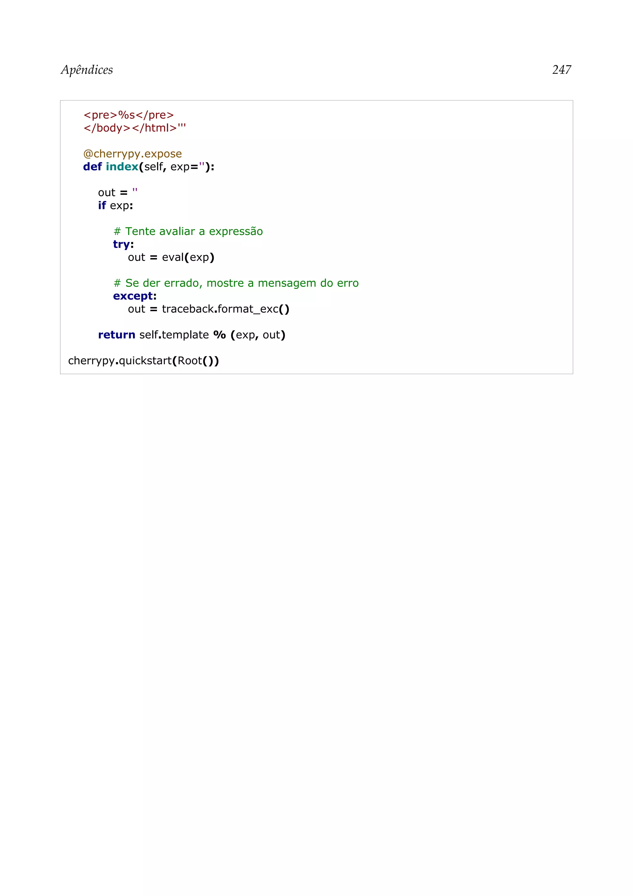 Apêndices 247
<pre>%s</pre>
</body></html>'''
@cherrypy.expose
def index(self, exp=''):
out = ''
if exp:
# Tente avaliar a expressão
try:
out = eval(exp)
# Se der errado, mostre a mensagem do erro
except:
out = traceback.format_exc()
return self.template % (exp, out)
cherrypy.quickstart(Root())
 