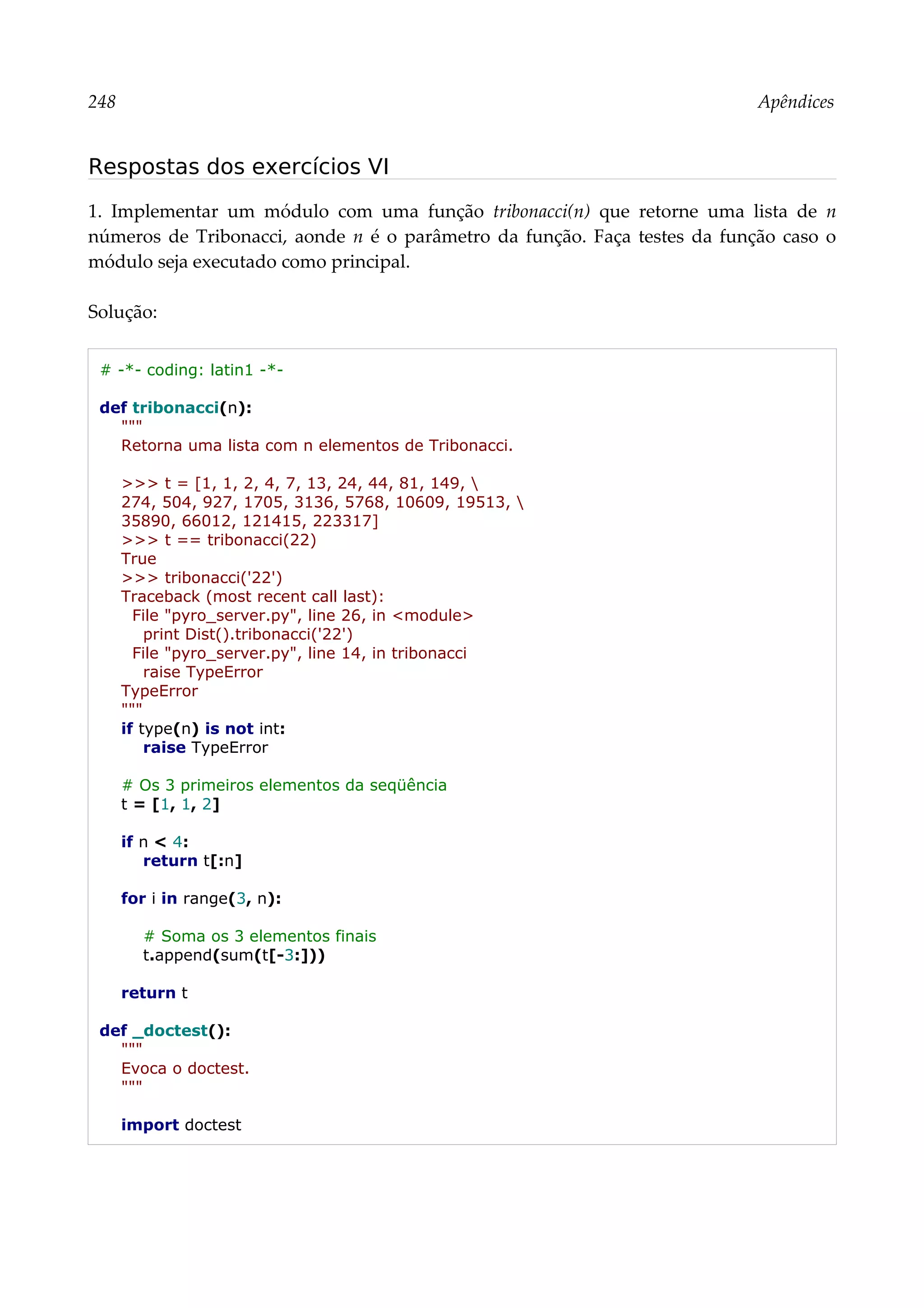 248 Apêndices
Respostas dos exercícios VI
1. Implementar um módulo com uma função tribonacci(n) que retorne uma lista de n
números de Tribonacci, aonde n é o parâmetro da função. Faça testes da função caso o
módulo seja executado como principal.
Solução:
# -*- coding: latin1 -*-
def tribonacci(n):
"""
Retorna uma lista com n elementos de Tribonacci.
>>> t = [1, 1, 2, 4, 7, 13, 24, 44, 81, 149, 
274, 504, 927, 1705, 3136, 5768, 10609, 19513, 
35890, 66012, 121415, 223317]
>>> t == tribonacci(22)
True
>>> tribonacci('22')
Traceback (most recent call last):
File "pyro_server.py", line 26, in <module>
print Dist().tribonacci('22')
File "pyro_server.py", line 14, in tribonacci
raise TypeError
TypeError
"""
if type(n) is not int:
raise TypeError
# Os 3 primeiros elementos da seqüência
t = [1, 1, 2]
if n < 4:
return t[:n]
for i in range(3, n):
# Soma os 3 elementos finais
t.append(sum(t[-3:]))
return t
def _doctest():
"""
Evoca o doctest.
"""
import doctest
 