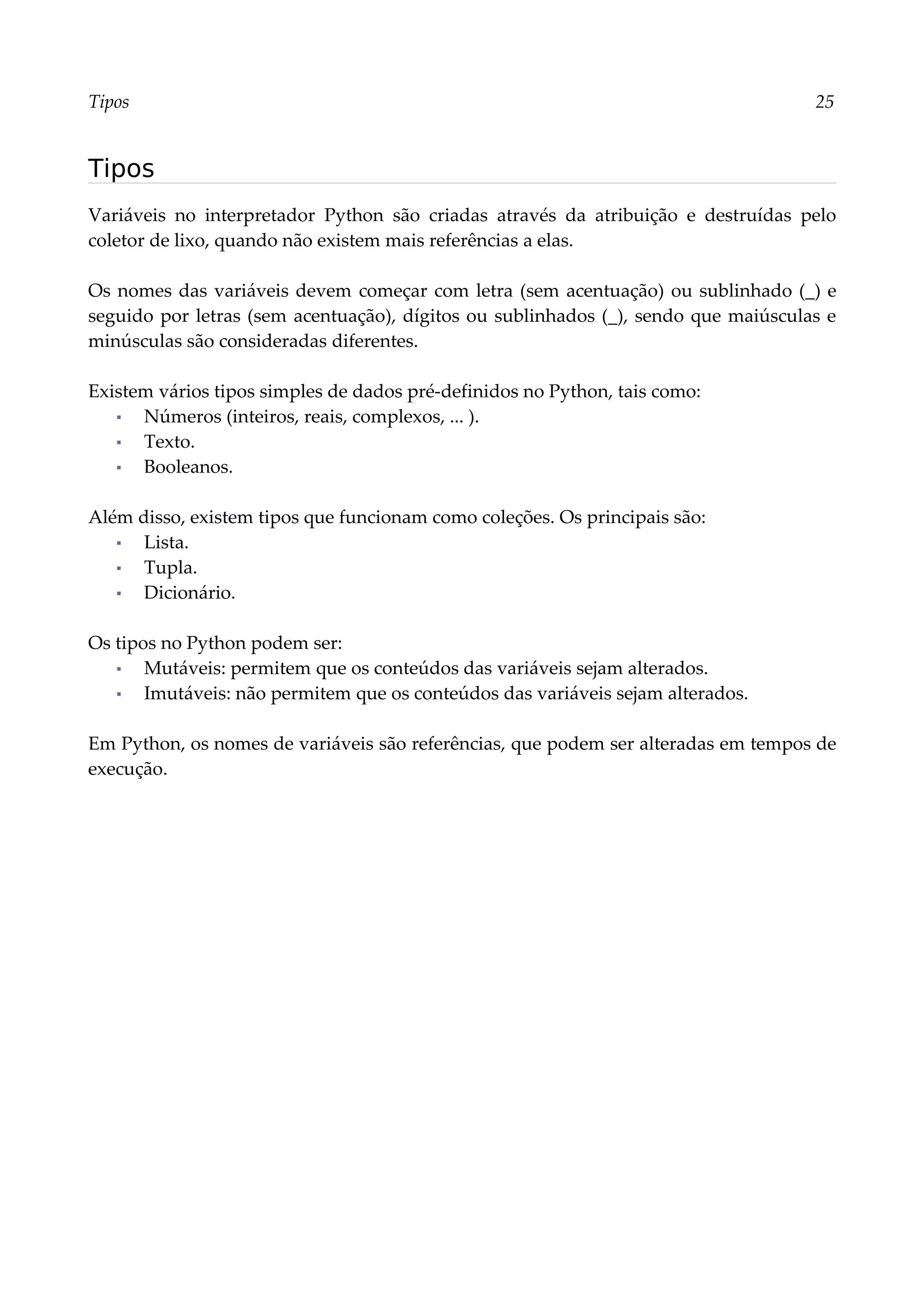 Tipos 25
Tipos
Variáveis no interpretador Python são criadas através da atribuição e destruídas pelo
coletor de lixo, quando não existem mais referências a elas.
Os nomes das variáveis devem começar com letra (sem acentuação) ou sublinhado (_) e
seguido por letras (sem acentuação), dígitos ou sublinhados (_), sendo que maiúsculas e
minúsculas são consideradas diferentes.
Existem vários tipos simples de dados pré-definidos no Python, tais como:
▪ Números (inteiros, reais, complexos, ... ).
▪ Texto.
▪ Booleanos.
Além disso, existem tipos que funcionam como coleções. Os principais são:
▪ Lista.
▪ Tupla.
▪ Dicionário.
Os tipos no Python podem ser:
▪ Mutáveis: permitem que os conteúdos das variáveis sejam alterados.
▪ Imutáveis: não permitem que os conteúdos das variáveis sejam alterados.
Em Python, os nomes de variáveis são referências, que podem ser alteradas em tempos de
execução.
 