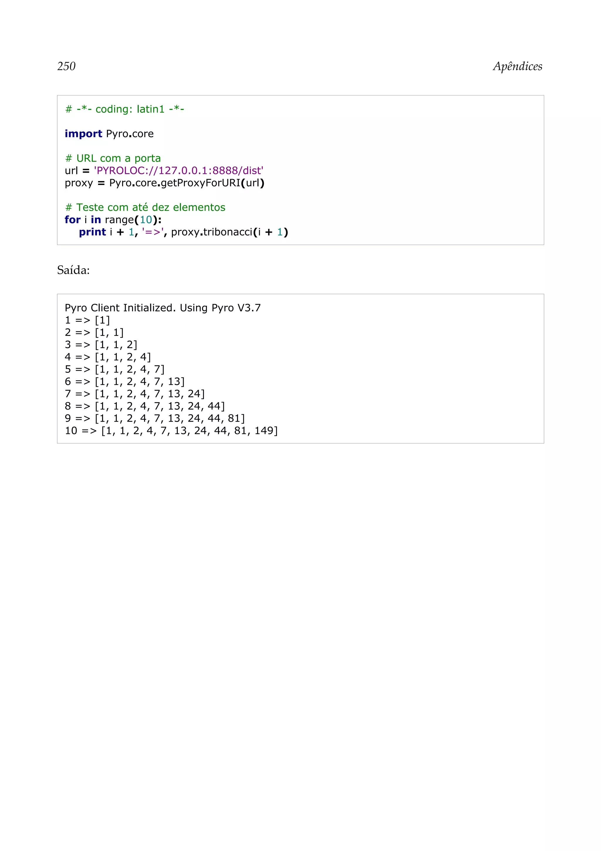 250 Apêndices
# -*- coding: latin1 -*-
import Pyro.core
# URL com a porta
url = 'PYROLOC://127.0.0.1:8888/dist'
proxy = Pyro.core.getProxyForURI(url)
# Teste com até dez elementos
for i in range(10):
print i + 1, '=>', proxy.tribonacci(i + 1)
Saída:
Pyro Client Initialized. Using Pyro V3.7
1 => [1]
2 => [1, 1]
3 => [1, 1, 2]
4 => [1, 1, 2, 4]
5 => [1, 1, 2, 4, 7]
6 => [1, 1, 2, 4, 7, 13]
7 => [1, 1, 2, 4, 7, 13, 24]
8 => [1, 1, 2, 4, 7, 13, 24, 44]
9 => [1, 1, 2, 4, 7, 13, 24, 44, 81]
10 => [1, 1, 2, 4, 7, 13, 24, 44, 81, 149]
 