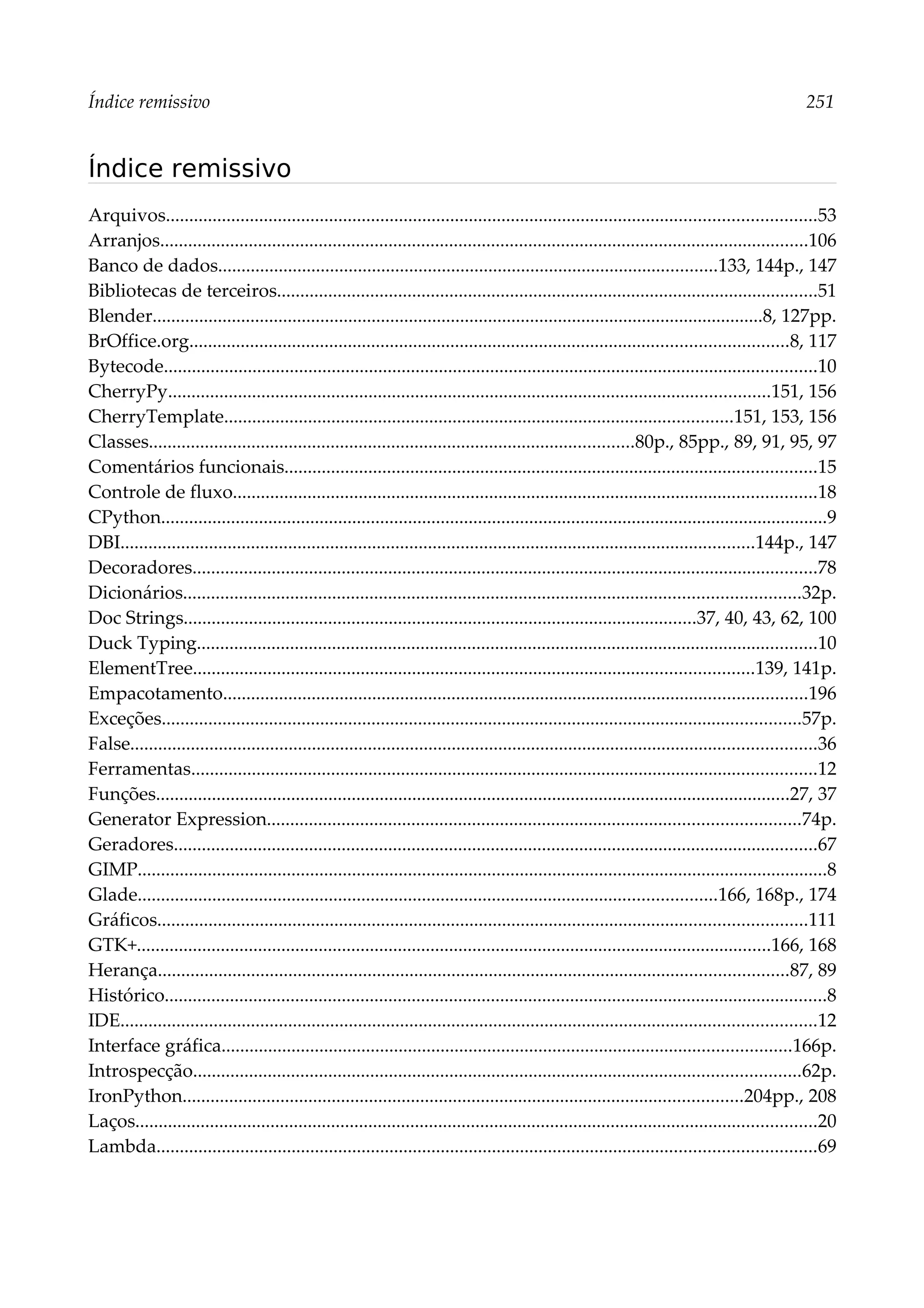 Índice remissivo 251
Índice remissivo
Arquivos...........................................................................................................................................53
Arranjos...........................................................................................................................................106
Banco de dados...........................................................................................................133, 144p., 147
Bibliotecas de terceiros....................................................................................................................51
Blender...................................................................................................................................8, 127pp.
BrOffice.org................................................................................................................................8, 117
Bytecode............................................................................................................................................10
CherryPy.................................................................................................................................151, 156
CherryTemplate.............................................................................................................151, 153, 156
Classes........................................................................................................80p., 85pp., 89, 91, 95, 97
Comentários funcionais..................................................................................................................15
Controle de fluxo.............................................................................................................................18
CPython...............................................................................................................................................9
DBI........................................................................................................................................144p., 147
Decoradores......................................................................................................................................78
Dicionários....................................................................................................................................32p.
Doc Strings..............................................................................................................37, 40, 43, 62, 100
Duck Typing.....................................................................................................................................10
ElementTree........................................................................................................................139, 141p.
Empacotamento.............................................................................................................................196
Exceções.........................................................................................................................................57p.
False...................................................................................................................................................36
Ferramentas......................................................................................................................................12
Funções........................................................................................................................................27, 37
Generator Expression..................................................................................................................74p.
Geradores..........................................................................................................................................67
GIMP....................................................................................................................................................8
Glade............................................................................................................................166, 168p., 174
Gráficos...........................................................................................................................................111
GTK+........................................................................................................................................166, 168
Herança.......................................................................................................................................87, 89
Histórico..............................................................................................................................................8
IDE.....................................................................................................................................................12
Interface gráfica..........................................................................................................................166p.
Introspecção..................................................................................................................................62p.
IronPython........................................................................................................................204pp., 208
Laços..................................................................................................................................................20
Lambda.............................................................................................................................................69
 