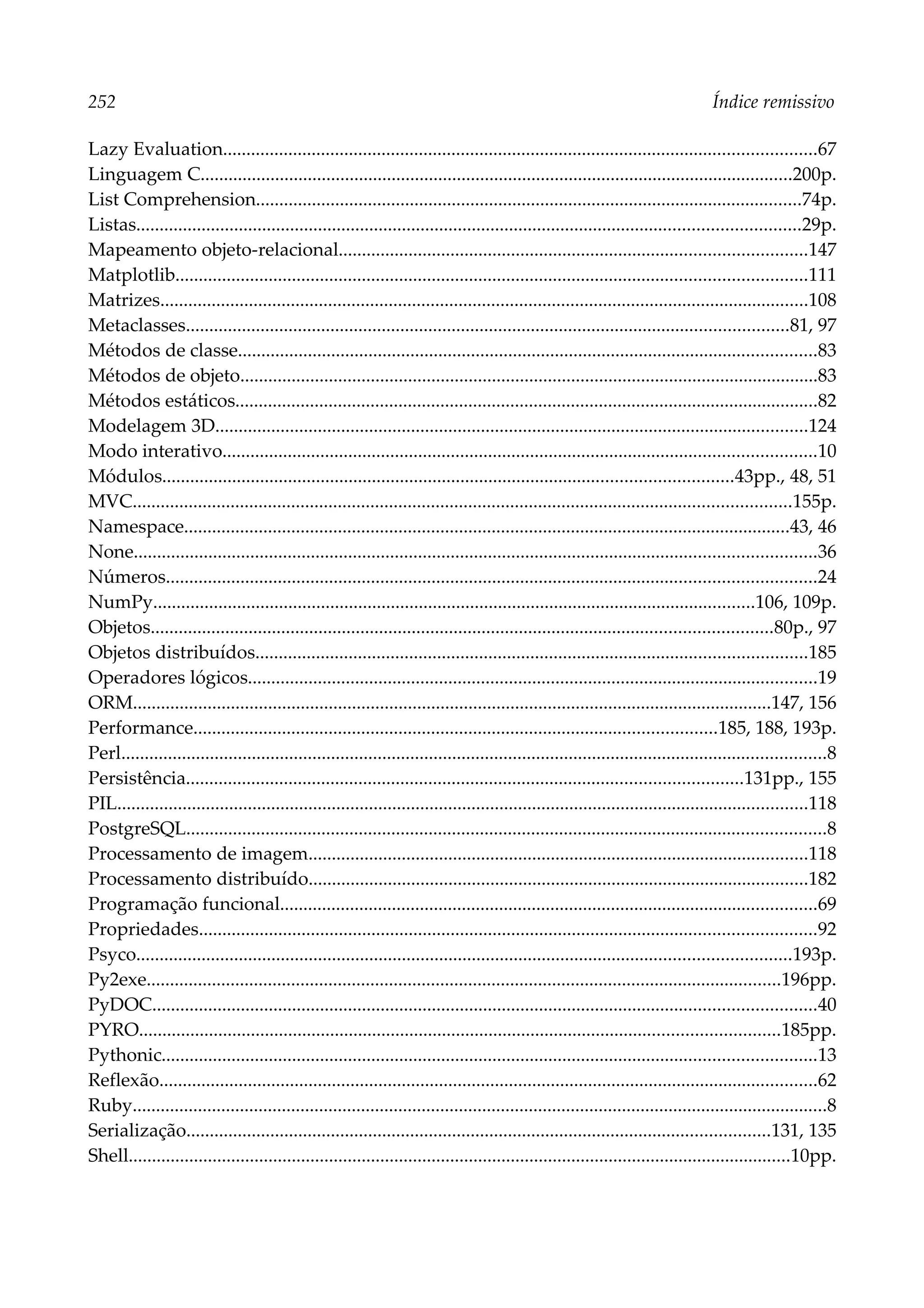252 Índice remissivo
Lazy Evaluation...............................................................................................................................67
Linguagem C...............................................................................................................................200p.
List Comprehension.....................................................................................................................74p.
Listas..............................................................................................................................................29p.
Mapeamento objeto-relacional....................................................................................................147
Matplotlib.......................................................................................................................................111
Matrizes...........................................................................................................................................108
Metaclasses.................................................................................................................................81, 97
Métodos de classe............................................................................................................................83
Métodos de objeto............................................................................................................................83
Métodos estáticos.............................................................................................................................82
Modelagem 3D...............................................................................................................................124
Modo interativo...............................................................................................................................10
Módulos..........................................................................................................................43pp., 48, 51
MVC.............................................................................................................................................155p.
Namespace..................................................................................................................................43, 46
None..................................................................................................................................................36
Números...........................................................................................................................................24
NumPy.................................................................................................................................106, 109p.
Objetos.....................................................................................................................................80p., 97
Objetos distribuídos......................................................................................................................185
Operadores lógicos..........................................................................................................................19
ORM.........................................................................................................................................147, 156
Performance................................................................................................................185, 188, 193p.
Perl.......................................................................................................................................................8
Persistência.......................................................................................................................131pp., 155
PIL....................................................................................................................................................118
PostgreSQL.........................................................................................................................................8
Processamento de imagem...........................................................................................................118
Processamento distribuído...........................................................................................................182
Programação funcional...................................................................................................................69
Propriedades....................................................................................................................................92
Psyco............................................................................................................................................193p.
Py2exe........................................................................................................................................196pp.
PyDOC..............................................................................................................................................40
PYRO.........................................................................................................................................185pp.
Pythonic............................................................................................................................................13
Reflexão.............................................................................................................................................62
Ruby.....................................................................................................................................................8
Serialização.............................................................................................................................131, 135
Shell..............................................................................................................................................10pp.
 