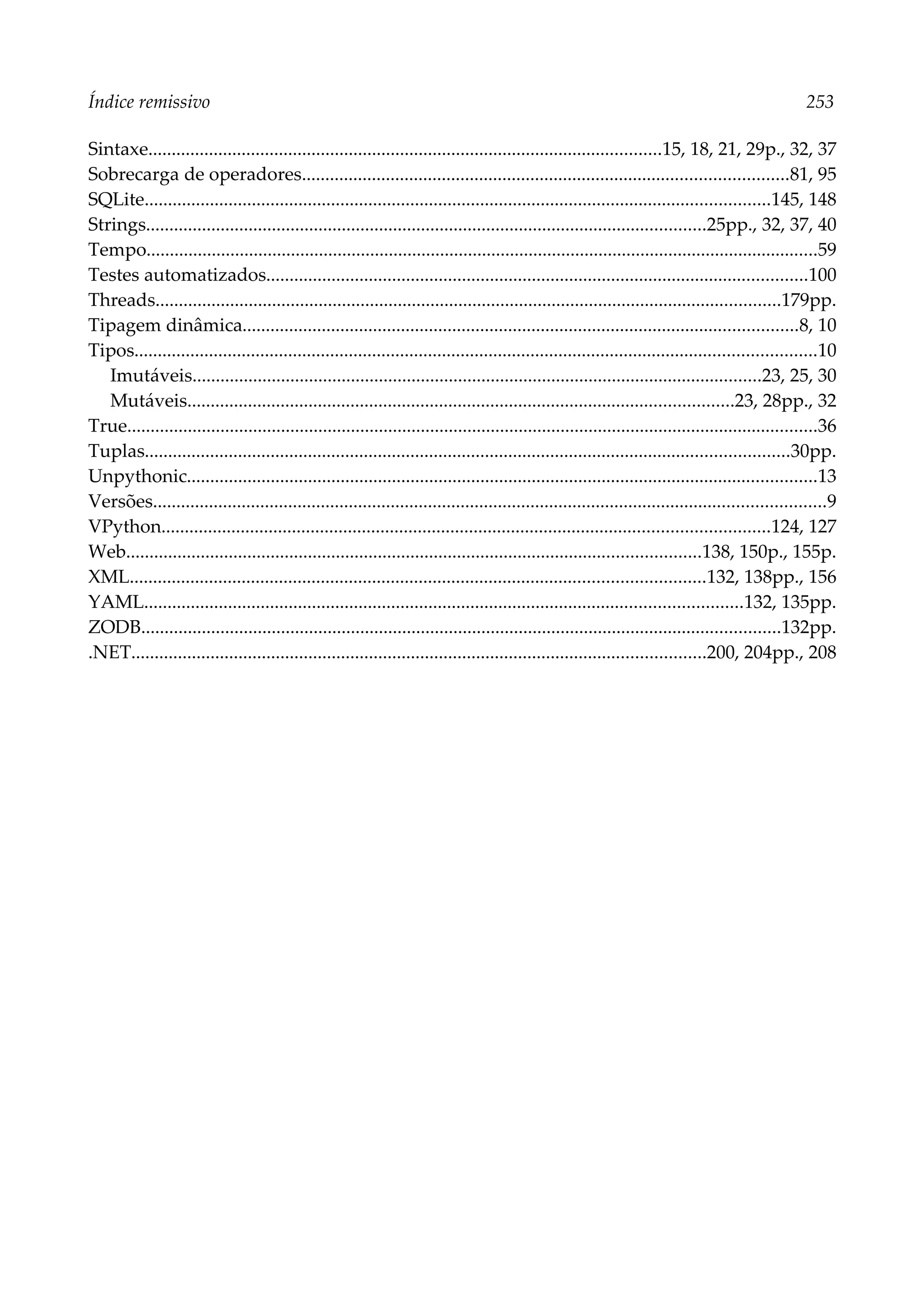Índice remissivo 253
Sintaxe..............................................................................................................15, 18, 21, 29p., 32, 37
Sobrecarga de operadores........................................................................................................81, 95
SQLite......................................................................................................................................145, 148
Strings........................................................................................................................25pp., 32, 37, 40
Tempo................................................................................................................................................59
Testes automatizados....................................................................................................................100
Threads......................................................................................................................................179pp.
Tipagem dinâmica.......................................................................................................................8, 10
Tipos..................................................................................................................................................10
Imutáveis..........................................................................................................................23, 25, 30
Mutáveis.....................................................................................................................23, 28pp., 32
True....................................................................................................................................................36
Tuplas..........................................................................................................................................30pp.
Unpythonic.......................................................................................................................................13
Versões................................................................................................................................................9
VPython..................................................................................................................................124, 127
Web...........................................................................................................................138, 150p., 155p.
XML...........................................................................................................................132, 138pp., 156
YAML................................................................................................................................132, 135pp.
ZODB.........................................................................................................................................132pp.
.NET...........................................................................................................................200, 204pp., 208
 