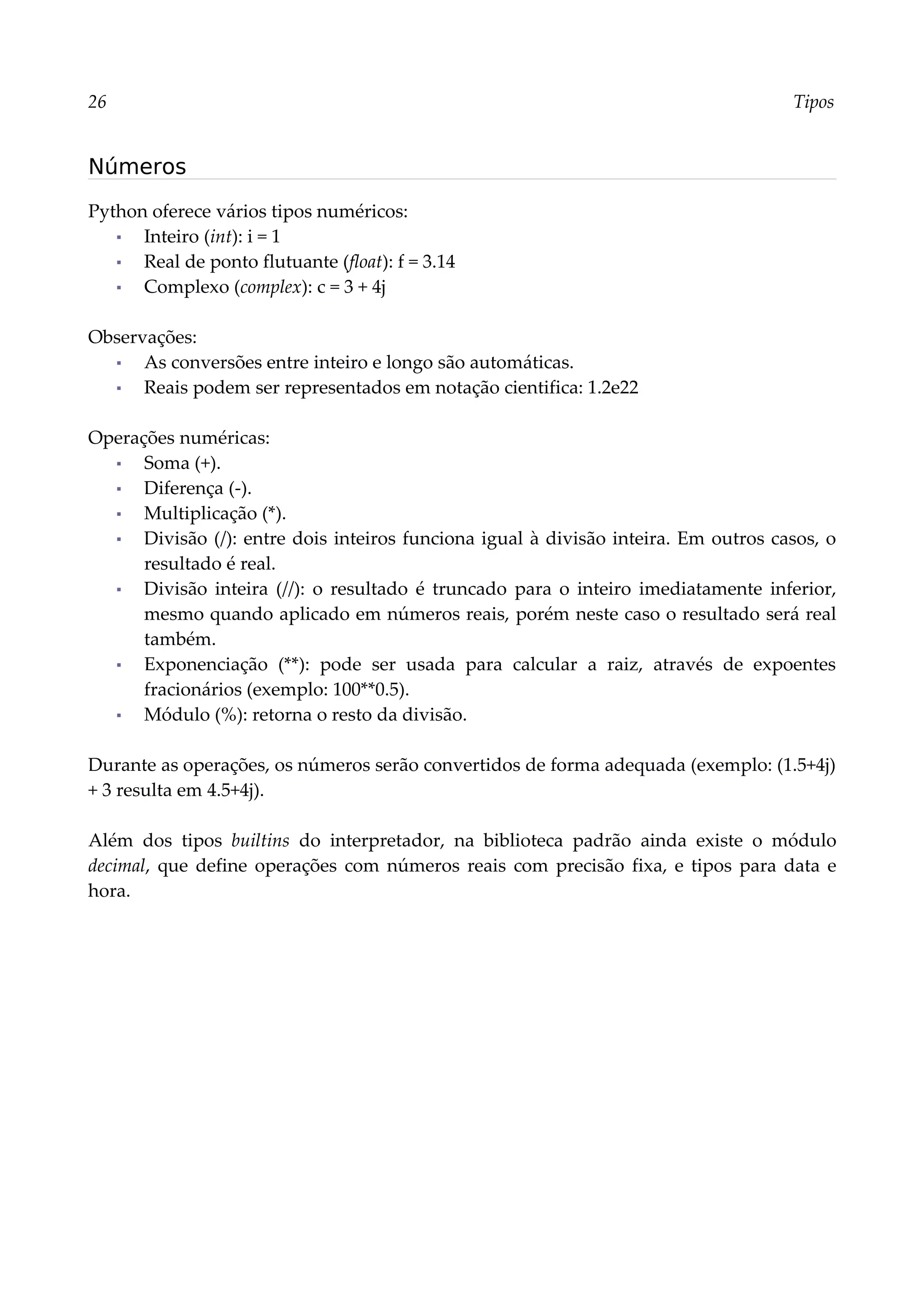 26 Tipos
Números
Python oferece vários tipos numéricos:
▪ Inteiro (int): i = 1
▪ Real de ponto flutuante (float): f = 3.14
▪ Complexo (complex): c = 3 + 4j
Observações:
▪ As conversões entre inteiro e longo são automáticas.
▪ Reais podem ser representados em notação cientifica: 1.2e22
Operações numéricas:
▪ Soma (+).
▪ Diferença (-).
▪ Multiplicação (*).
▪ Divisão (/): entre dois inteiros funciona igual à divisão inteira. Em outros casos, o
resultado é real.
▪ Divisão inteira (//): o resultado é truncado para o inteiro imediatamente inferior,
mesmo quando aplicado em números reais, porém neste caso o resultado será real
também.
▪ Exponenciação (**): pode ser usada para calcular a raiz, através de expoentes
fracionários (exemplo: 100**0.5).
▪ Módulo (%): retorna o resto da divisão.
Durante as operações, os números serão convertidos de forma adequada (exemplo: (1.5+4j)
+ 3 resulta em 4.5+4j).
Além dos tipos builtins do interpretador, na biblioteca padrão ainda existe o módulo
decimal, que define operações com números reais com precisão fixa, e tipos para data e
hora.
 
