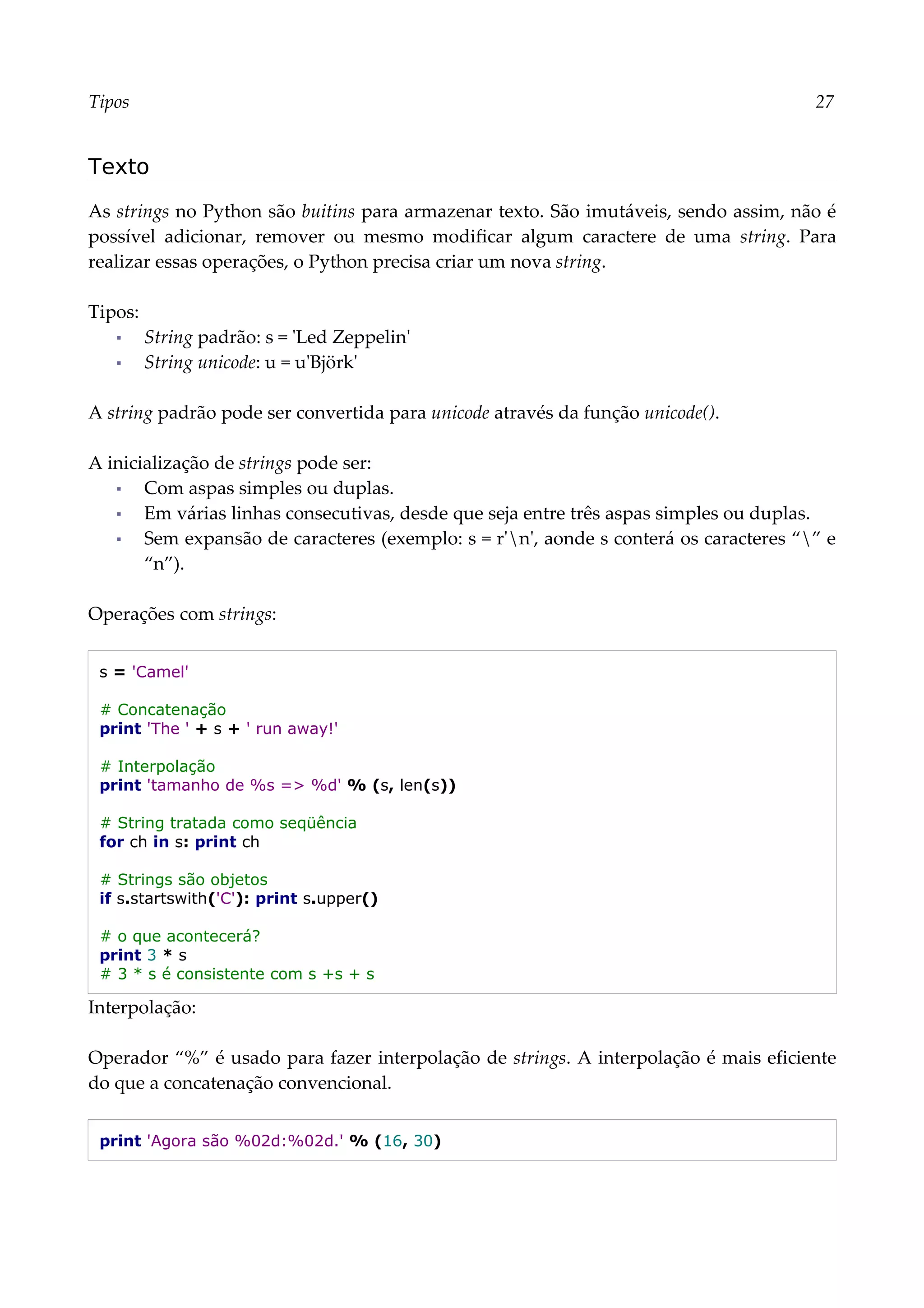 Tipos 27
Texto
As strings no Python são buitins para armazenar texto. São imutáveis, sendo assim, não é
possível adicionar, remover ou mesmo modificar algum caractere de uma string. Para
realizar essas operações, o Python precisa criar um nova string.
Tipos:
▪ String padrão: s = 'Led Zeppelin'
▪ String unicode: u = u'Björk'
A string padrão pode ser convertida para unicode através da função unicode().
A inicialização de strings pode ser:
▪ Com aspas simples ou duplas.
▪ Em várias linhas consecutivas, desde que seja entre três aspas simples ou duplas.
▪ Sem expansão de caracteres (exemplo: s = r'n', aonde s conterá os caracteres “” e
“n”).
Operações com strings:
s = 'Camel'
# Concatenação
print 'The ' + s + ' run away!'
# Interpolação
print 'tamanho de %s => %d' % (s, len(s))
# String tratada como seqüência
for ch in s: print ch
# Strings são objetos
if s.startswith('C'): print s.upper()
# o que acontecerá?
print 3 * s
# 3 * s é consistente com s +s + s
Interpolação:
Operador “%” é usado para fazer interpolação de strings. A interpolação é mais eficiente
do que a concatenação convencional.
print 'Agora são %02d:%02d.' % (16, 30)
 