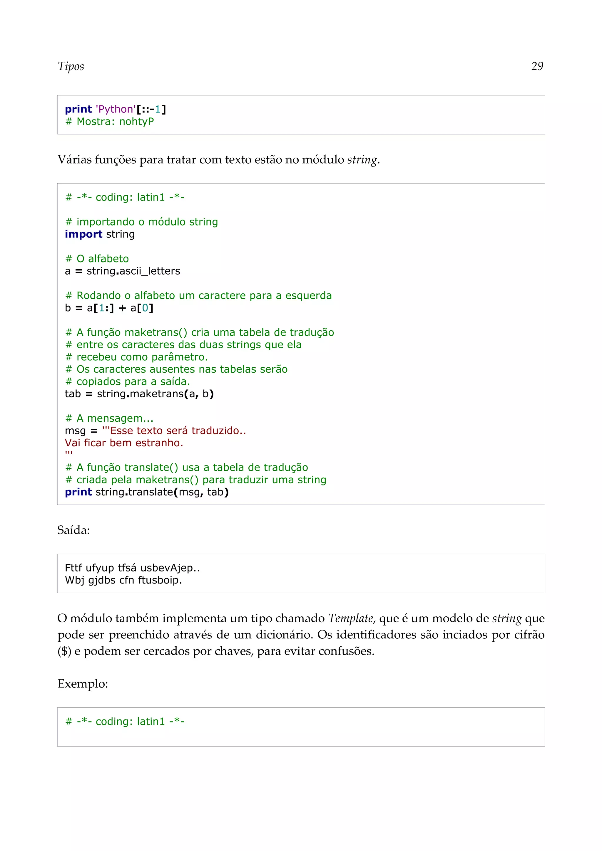 Tipos 29
print 'Python'[::-1]
# Mostra: nohtyP
Várias funções para tratar com texto estão no módulo string.
# -*- coding: latin1 -*-
# importando o módulo string
import string
# O alfabeto
a = string.ascii_letters
# Rodando o alfabeto um caractere para a esquerda
b = a[1:] + a[0]
# A função maketrans() cria uma tabela de tradução
# entre os caracteres das duas strings que ela
# recebeu como parâmetro.
# Os caracteres ausentes nas tabelas serão
# copiados para a saída.
tab = string.maketrans(a, b)
# A mensagem...
msg = '''Esse texto será traduzido..
Vai ficar bem estranho.
'''
# A função translate() usa a tabela de tradução
# criada pela maketrans() para traduzir uma string
print string.translate(msg, tab)
Saída:
Fttf ufyup tfsá usbevAjep..
Wbj gjdbs cfn ftusboip.
O módulo também implementa um tipo chamado Template, que é um modelo de string que
pode ser preenchido através de um dicionário. Os identificadores são inciados por cifrão
($) e podem ser cercados por chaves, para evitar confusões.
Exemplo:
# -*- coding: latin1 -*-
 