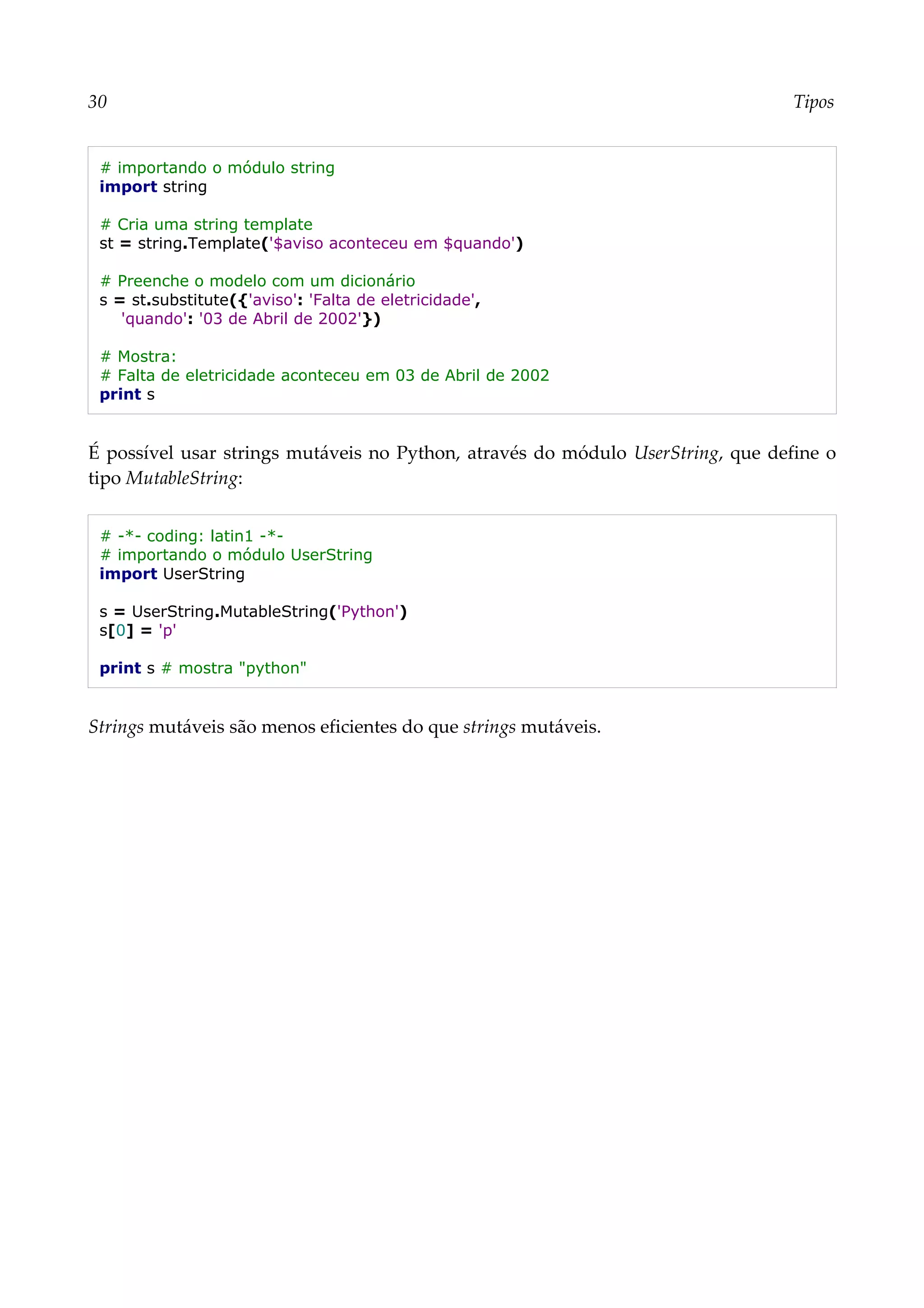 30 Tipos
# importando o módulo string
import string
# Cria uma string template
st = string.Template('$aviso aconteceu em $quando')
# Preenche o modelo com um dicionário
s = st.substitute({'aviso': 'Falta de eletricidade',
'quando': '03 de Abril de 2002'})
# Mostra:
# Falta de eletricidade aconteceu em 03 de Abril de 2002
print s
É possível usar strings mutáveis no Python, através do módulo UserString, que define o
tipo MutableString:
# -*- coding: latin1 -*-
# importando o módulo UserString
import UserString
s = UserString.MutableString('Python')
s[0] = 'p'
print s # mostra "python"
Strings mutáveis são menos eficientes do que strings mutáveis.
 