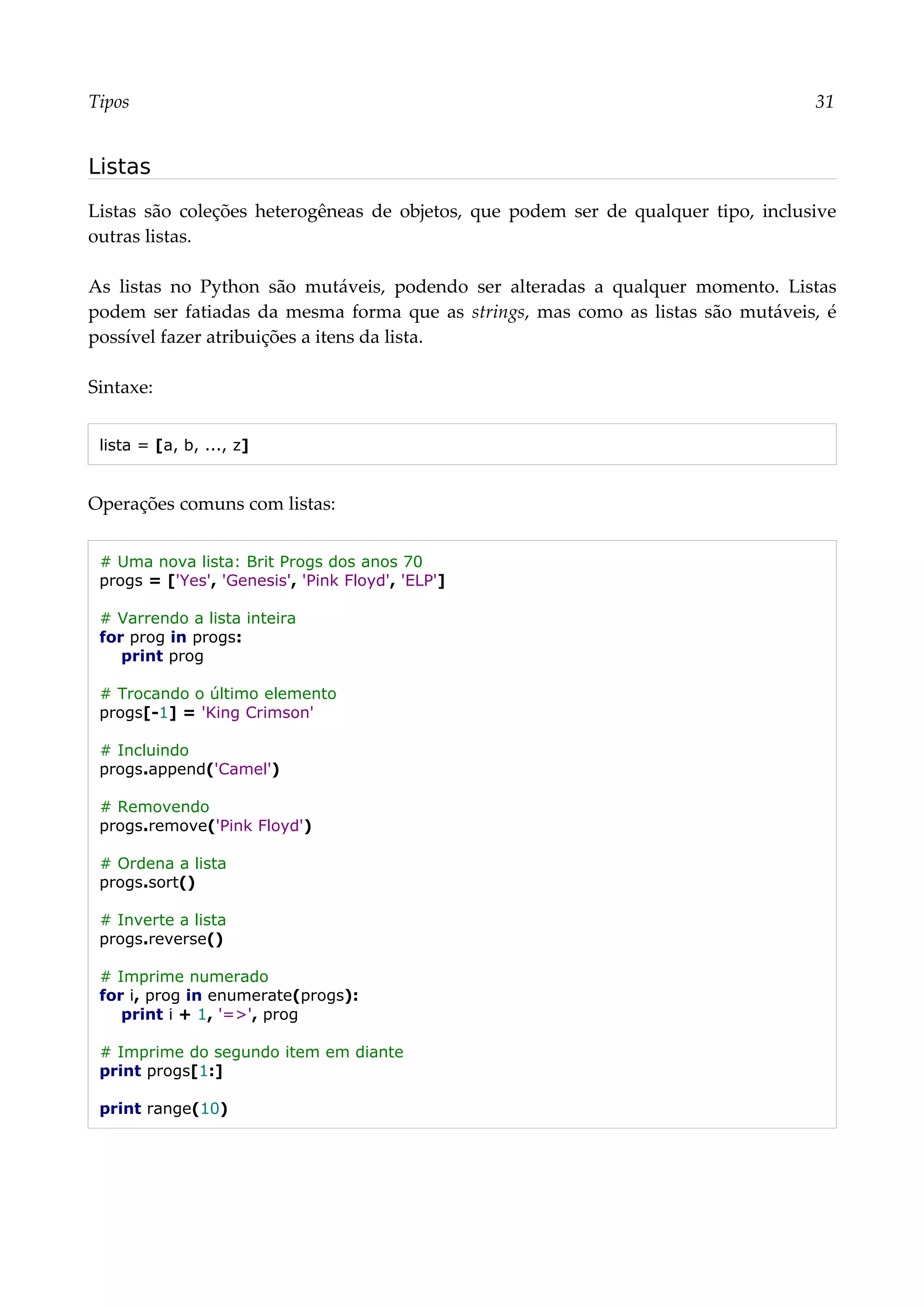 Tipos 31
Listas
Listas são coleções heterogêneas de objetos, que podem ser de qualquer tipo, inclusive
outras listas.
As listas no Python são mutáveis, podendo ser alteradas a qualquer momento. Listas
podem ser fatiadas da mesma forma que as strings, mas como as listas são mutáveis, é
possível fazer atribuições a itens da lista.
Sintaxe:
lista = [a, b, ..., z]
Operações comuns com listas:
# Uma nova lista: Brit Progs dos anos 70
progs = ['Yes', 'Genesis', 'Pink Floyd', 'ELP']
# Varrendo a lista inteira
for prog in progs:
print prog
# Trocando o último elemento
progs[-1] = 'King Crimson'
# Incluindo
progs.append('Camel')
# Removendo
progs.remove('Pink Floyd')
# Ordena a lista
progs.sort()
# Inverte a lista
progs.reverse()
# Imprime numerado
for i, prog in enumerate(progs):
print i + 1, '=>', prog
# Imprime do segundo item em diante
print progs[1:]
print range(10)
 