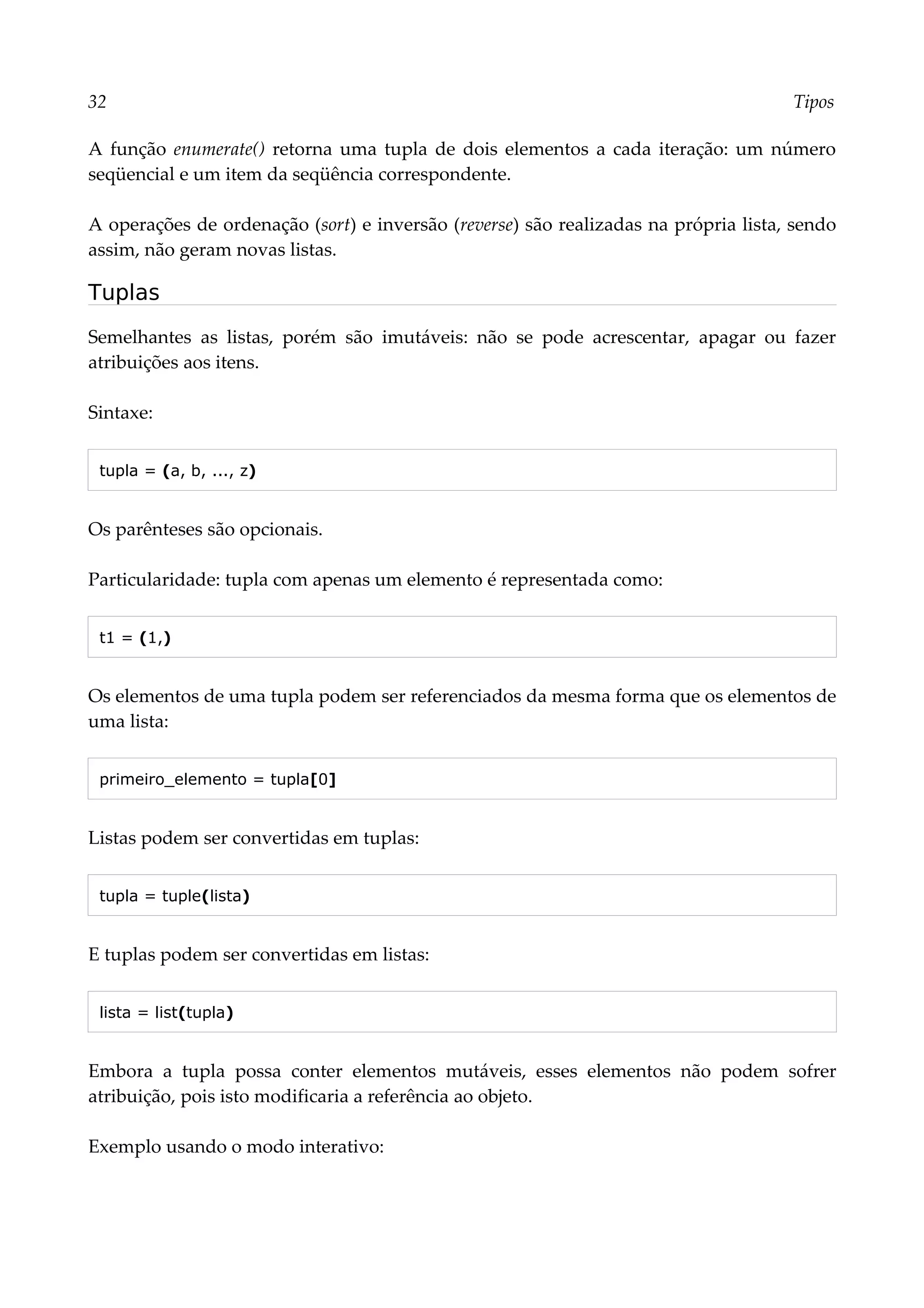 32 Tipos
A função enumerate() retorna uma tupla de dois elementos a cada iteração: um número
seqüencial e um item da seqüência correspondente.
A operações de ordenação (sort) e inversão (reverse) são realizadas na própria lista, sendo
assim, não geram novas listas.
Tuplas
Semelhantes as listas, porém são imutáveis: não se pode acrescentar, apagar ou fazer
atribuições aos itens.
Sintaxe:
tupla = (a, b, ..., z)
Os parênteses são opcionais.
Particularidade: tupla com apenas um elemento é representada como:
t1 = (1,)
Os elementos de uma tupla podem ser referenciados da mesma forma que os elementos de
uma lista:
primeiro_elemento = tupla[0]
Listas podem ser convertidas em tuplas:
tupla = tuple(lista)
E tuplas podem ser convertidas em listas:
lista = list(tupla)
Embora a tupla possa conter elementos mutáveis, esses elementos não podem sofrer
atribuição, pois isto modificaria a referência ao objeto.
Exemplo usando o modo interativo:
 