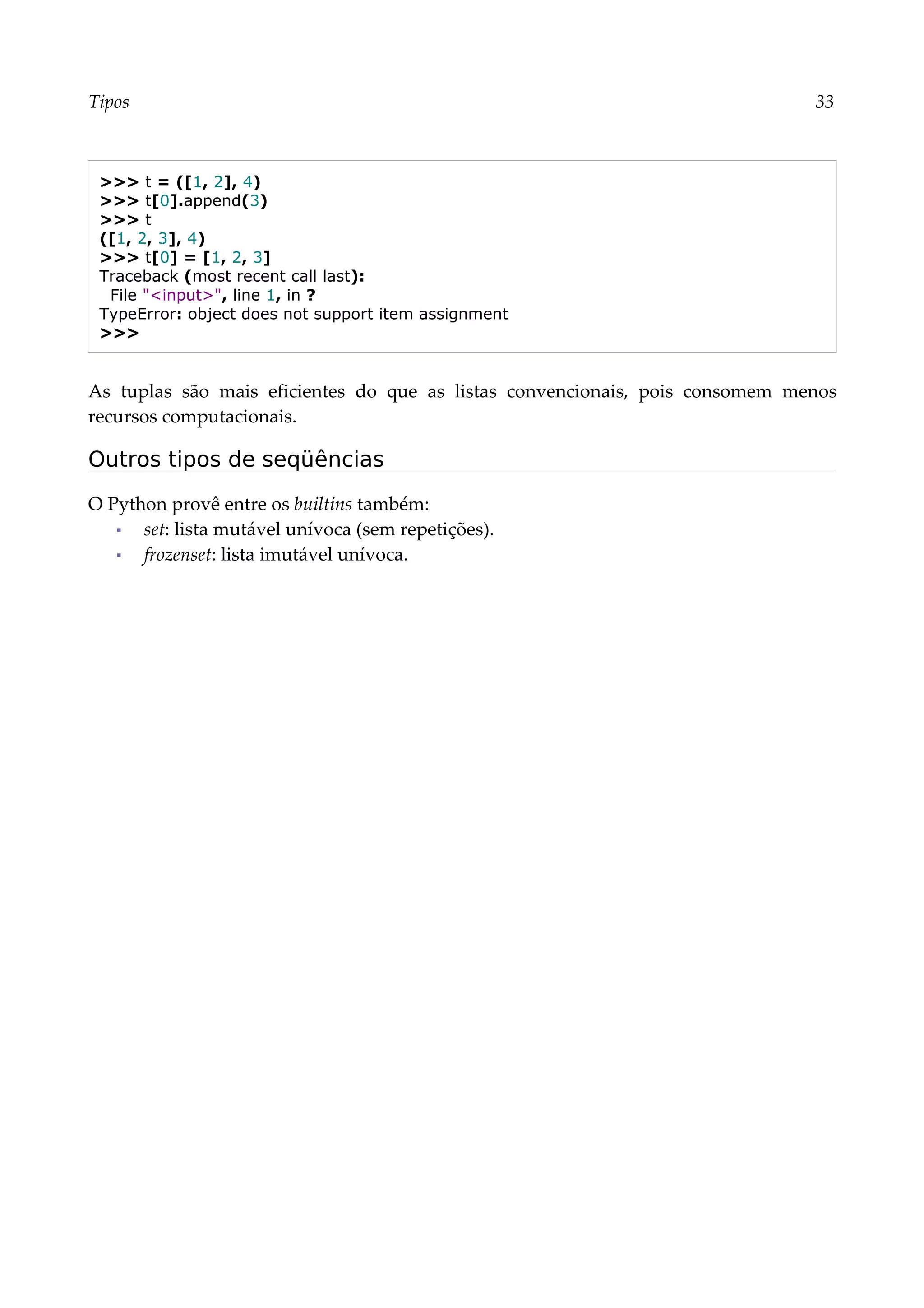 Tipos 33
>>> t = ([1, 2], 4)
>>> t[0].append(3)
>>> t
([1, 2, 3], 4)
>>> t[0] = [1, 2, 3]
Traceback (most recent call last):
File "<input>", line 1, in ?
TypeError: object does not support item assignment
>>>
As tuplas são mais eficientes do que as listas convencionais, pois consomem menos
recursos computacionais.
Outros tipos de seqüências
O Python provê entre os builtins também:
▪ set: lista mutável unívoca (sem repetições).
▪ frozenset: lista imutável unívoca.
 