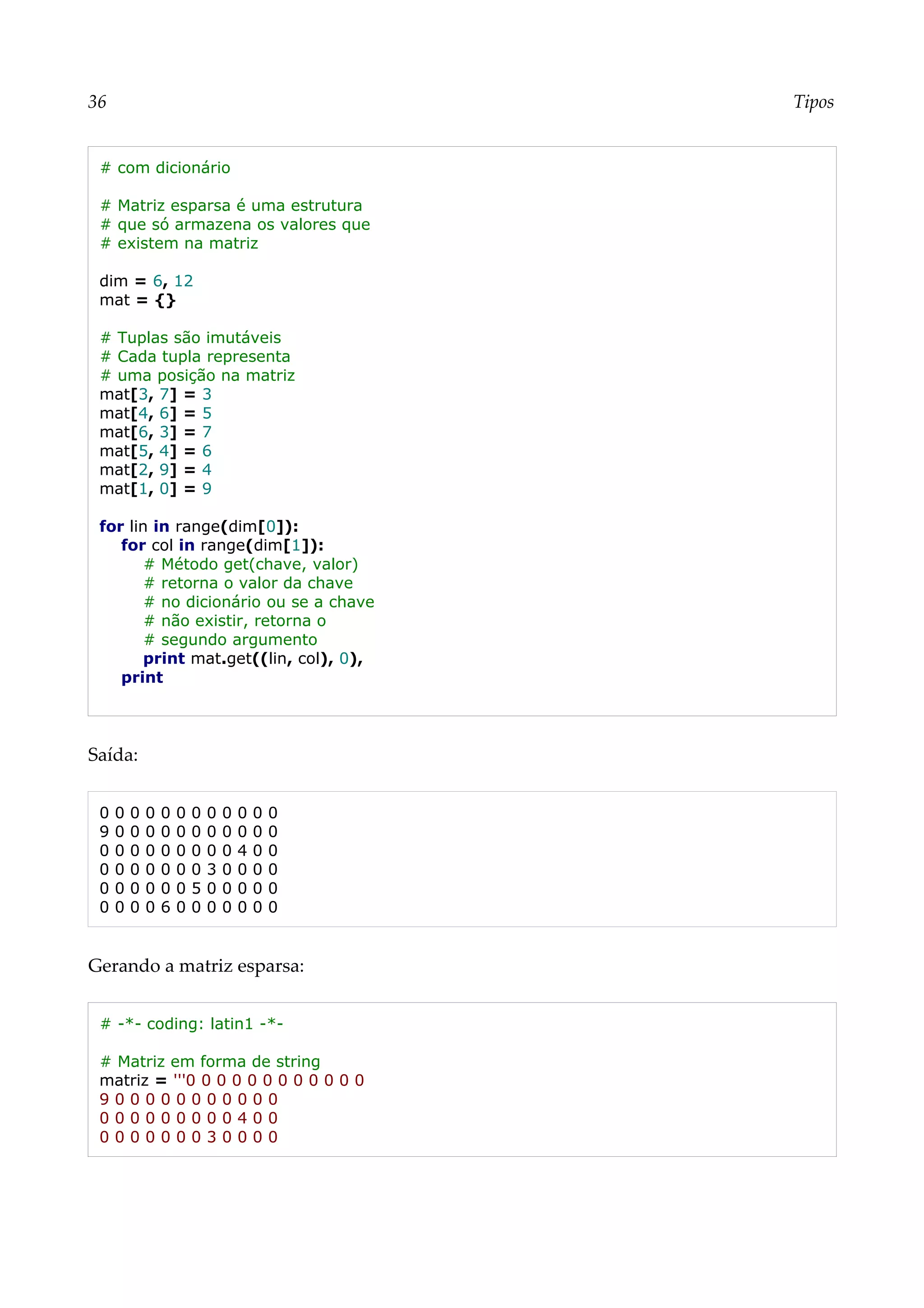 36 Tipos
# com dicionário
# Matriz esparsa é uma estrutura
# que só armazena os valores que
# existem na matriz
dim = 6, 12
mat = {}
# Tuplas são imutáveis
# Cada tupla representa
# uma posição na matriz
mat[3, 7] = 3
mat[4, 6] = 5
mat[6, 3] = 7
mat[5, 4] = 6
mat[2, 9] = 4
mat[1, 0] = 9
for lin in range(dim[0]):
for col in range(dim[1]):
# Método get(chave, valor)
# retorna o valor da chave
# no dicionário ou se a chave
# não existir, retorna o
# segundo argumento
print mat.get((lin, col), 0),
print
Saída:
0 0 0 0 0 0 0 0 0 0 0 0
9 0 0 0 0 0 0 0 0 0 0 0
0 0 0 0 0 0 0 0 0 4 0 0
0 0 0 0 0 0 0 3 0 0 0 0
0 0 0 0 0 0 5 0 0 0 0 0
0 0 0 0 6 0 0 0 0 0 0 0
Gerando a matriz esparsa:
# -*- coding: latin1 -*-
# Matriz em forma de string
matriz = '''0 0 0 0 0 0 0 0 0 0 0 0
9 0 0 0 0 0 0 0 0 0 0 0
0 0 0 0 0 0 0 0 0 4 0 0
0 0 0 0 0 0 0 3 0 0 0 0
 