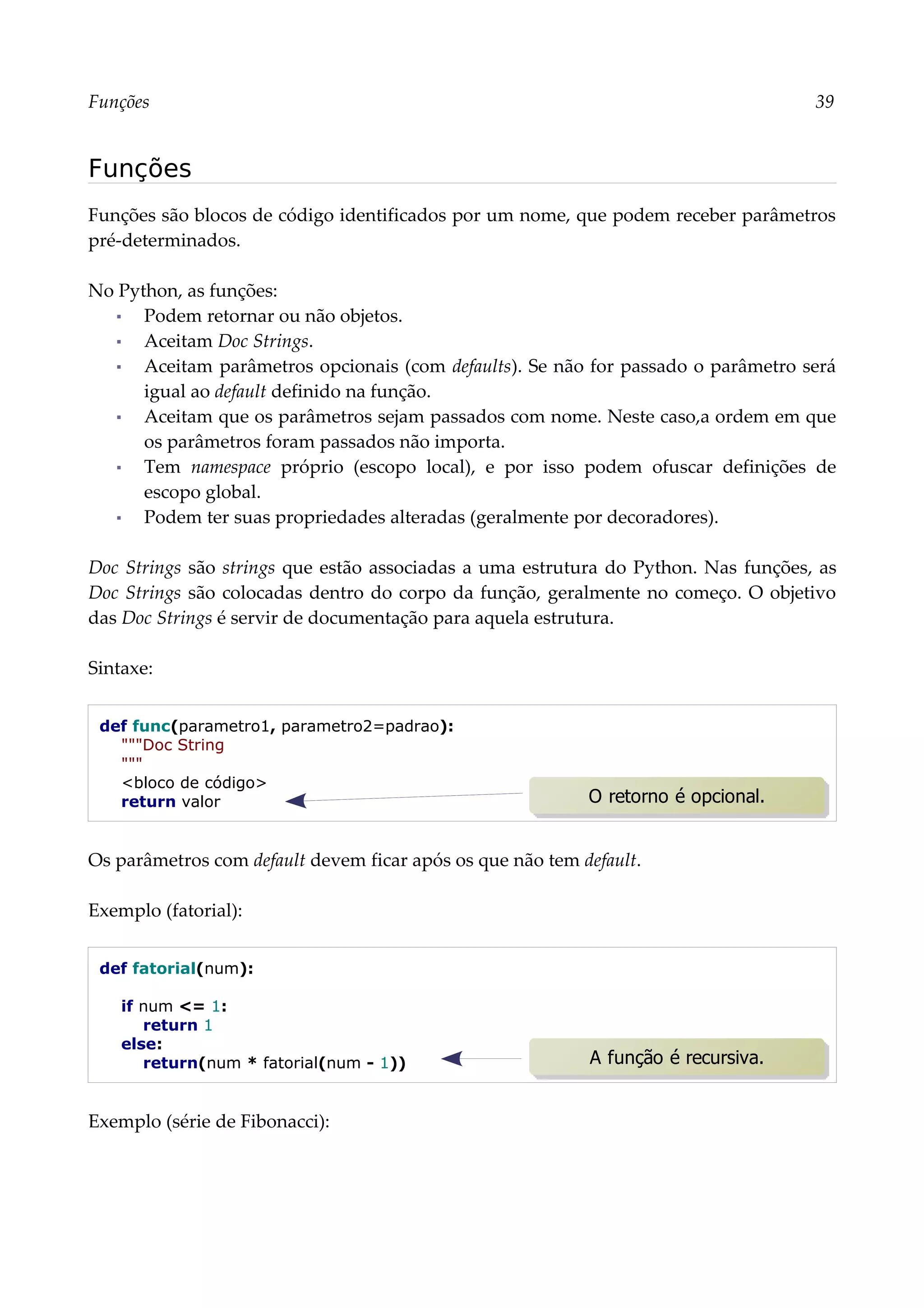 Funções 39
Funções
Funções são blocos de código identificados por um nome, que podem receber parâmetros
pré-determinados.
No Python, as funções:
▪ Podem retornar ou não objetos.
▪ Aceitam Doc Strings.
▪ Aceitam parâmetros opcionais (com defaults). Se não for passado o parâmetro será
igual ao default definido na função.
▪ Aceitam que os parâmetros sejam passados com nome. Neste caso,a ordem em que
os parâmetros foram passados não importa.
▪ Tem namespace próprio (escopo local), e por isso podem ofuscar definições de
escopo global.
▪ Podem ter suas propriedades alteradas (geralmente por decoradores).
Doc Strings são strings que estão associadas a uma estrutura do Python. Nas funções, as
Doc Strings são colocadas dentro do corpo da função, geralmente no começo. O objetivo
das Doc Strings é servir de documentação para aquela estrutura.
Sintaxe:
def func(parametro1, parametro2=padrao):
"""Doc String
"""
<bloco de código>
return valor
Os parâmetros com default devem ficar após os que não tem default.
Exemplo (fatorial):
def fatorial(num):
if num <= 1:
return 1
else:
return(num * fatorial(num - 1))
Exemplo (série de Fibonacci):
A função é recursiva.
O retorno é opcional.
 