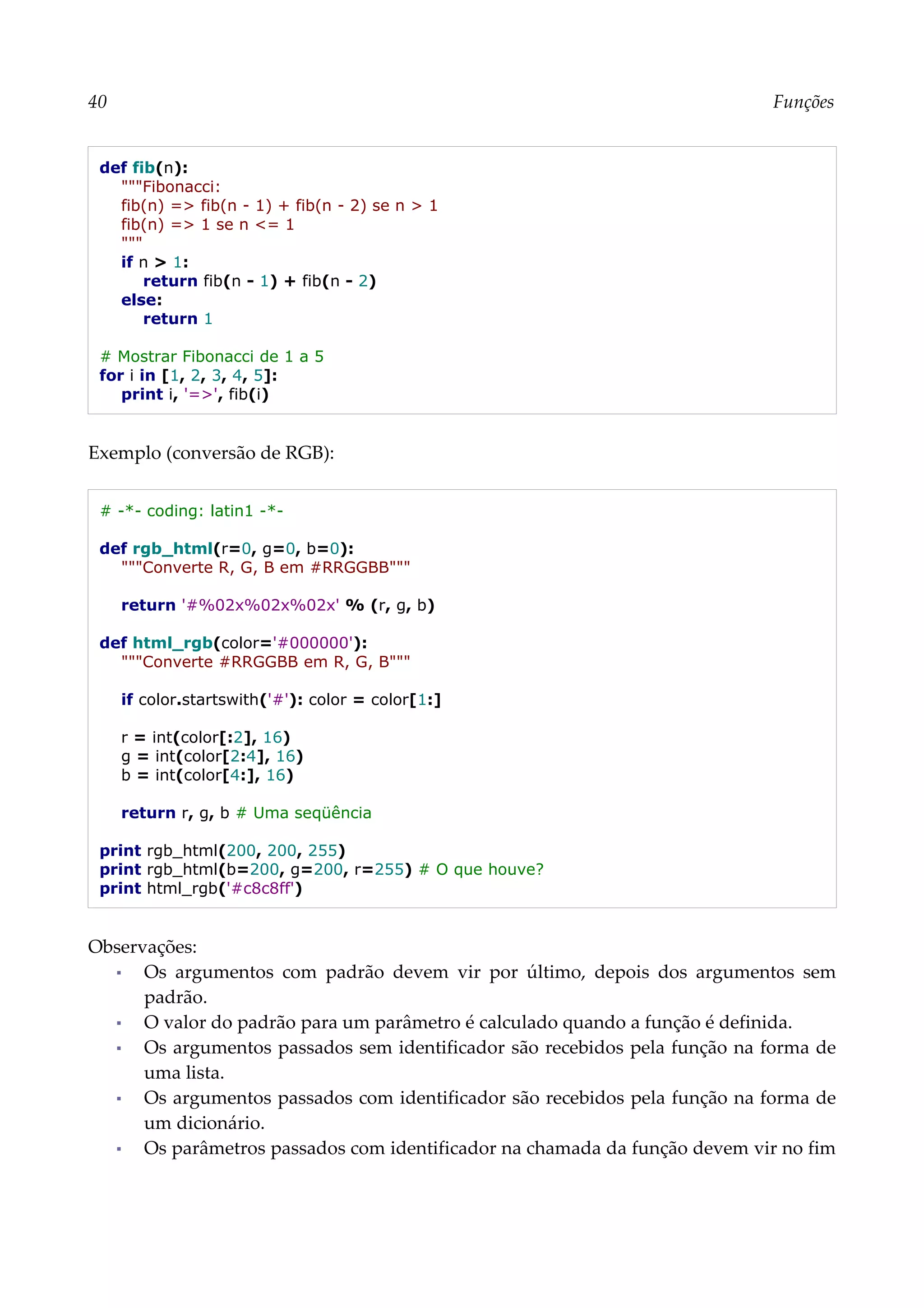 40 Funções
def fib(n):
"""Fibonacci:
fib(n) => fib(n - 1) + fib(n - 2) se n > 1
fib(n) => 1 se n <= 1
"""
if n > 1:
return fib(n - 1) + fib(n - 2)
else:
return 1
# Mostrar Fibonacci de 1 a 5
for i in [1, 2, 3, 4, 5]:
print i, '=>', fib(i)
Exemplo (conversão de RGB):
# -*- coding: latin1 -*-
def rgb_html(r=0, g=0, b=0):
"""Converte R, G, B em #RRGGBB"""
return '#%02x%02x%02x' % (r, g, b)
def html_rgb(color='#000000'):
"""Converte #RRGGBB em R, G, B"""
if color.startswith('#'): color = color[1:]
r = int(color[:2], 16)
g = int(color[2:4], 16)
b = int(color[4:], 16)
return r, g, b # Uma seqüência
print rgb_html(200, 200, 255)
print rgb_html(b=200, g=200, r=255) # O que houve?
print html_rgb('#c8c8ff')
Observações:
▪ Os argumentos com padrão devem vir por último, depois dos argumentos sem
padrão.
▪ O valor do padrão para um parâmetro é calculado quando a função é definida.
▪ Os argumentos passados sem identificador são recebidos pela função na forma de
uma lista.
▪ Os argumentos passados com identificador são recebidos pela função na forma de
um dicionário.
▪ Os parâmetros passados com identificador na chamada da função devem vir no fim
 