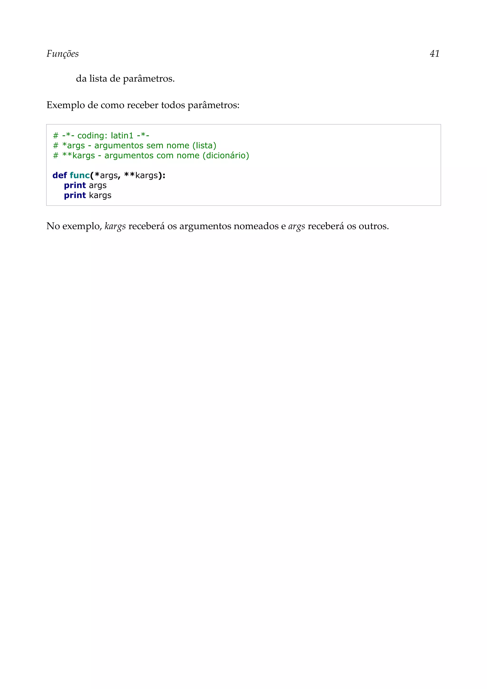 Funções 41
da lista de parâmetros.
Exemplo de como receber todos parâmetros:
# -*- coding: latin1 -*-
# *args - argumentos sem nome (lista)
# **kargs - argumentos com nome (dicionário)
def func(*args, **kargs):
print args
print kargs
No exemplo, kargs receberá os argumentos nomeados e args receberá os outros.
 