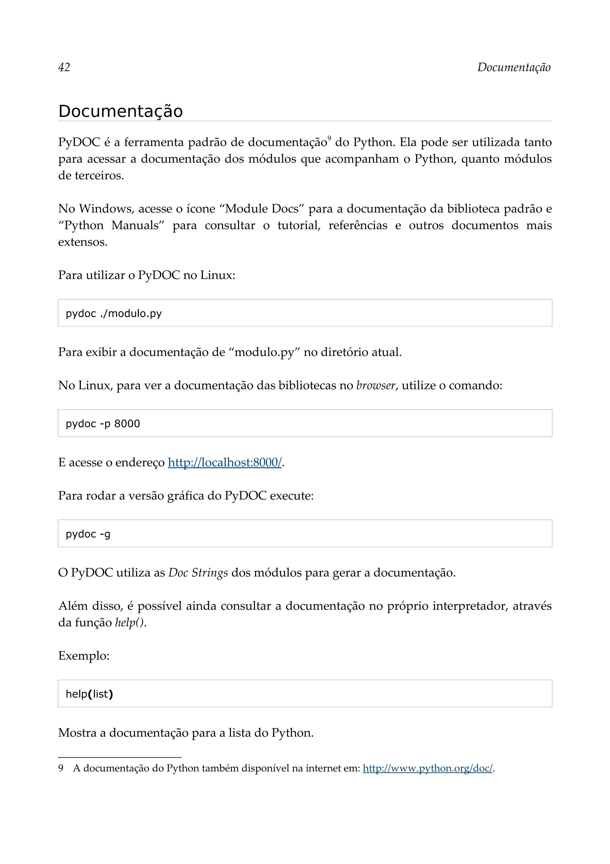 42 Documentação
Documentação
PyDOC é a ferramenta padrão de documentação9
do Python. Ela pode ser utilizada tanto
para acessar a documentação dos módulos que acompanham o Python, quanto módulos
de terceiros.
No Windows, acesse o ícone “Module Docs” para a documentação da biblioteca padrão e
“Python Manuals” para consultar o tutorial, referências e outros documentos mais
extensos.
Para utilizar o PyDOC no Linux:
pydoc ./modulo.py
Para exibir a documentação de “modulo.py” no diretório atual.
No Linux, para ver a documentação das bibliotecas no browser, utilize o comando:
pydoc -p 8000
E acesse o endereço http://localhost:8000/.
Para rodar a versão gráfica do PyDOC execute:
pydoc -g
O PyDOC utiliza as Doc Strings dos módulos para gerar a documentação.
Além disso, é possível ainda consultar a documentação no próprio interpretador, através
da função help().
Exemplo:
help(list)
Mostra a documentação para a lista do Python.
9 A documentação do Python também disponível na internet em: http://www.python.org/doc/.
 