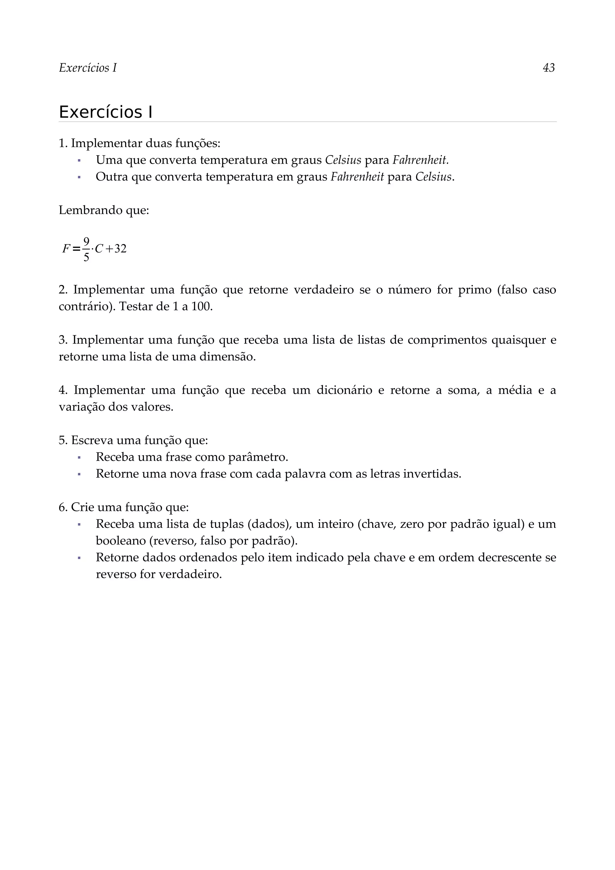 Exercícios I 43
Exercícios I
1. Implementar duas funções:
▪ Uma que converta temperatura em graus Celsius para Fahrenheit.
▪ Outra que converta temperatura em graus Fahrenheit para Celsius.
Lembrando que:
2. Implementar uma função que retorne verdadeiro se o número for primo (falso caso
contrário). Testar de 1 a 100.
3. Implementar uma função que receba uma lista de listas de comprimentos quaisquer e
retorne uma lista de uma dimensão.
4. Implementar uma função que receba um dicionário e retorne a soma, a média e a
variação dos valores.
5. Escreva uma função que:
▪ Receba uma frase como parâmetro.
▪ Retorne uma nova frase com cada palavra com as letras invertidas.
6. Crie uma função que:
▪ Receba uma lista de tuplas (dados), um inteiro (chave, zero por padrão igual) e um
booleano (reverso, falso por padrão).
▪ Retorne dados ordenados pelo item indicado pela chave e em ordem decrescente se
reverso for verdadeiro.
F=
9
5
⋅C32
 