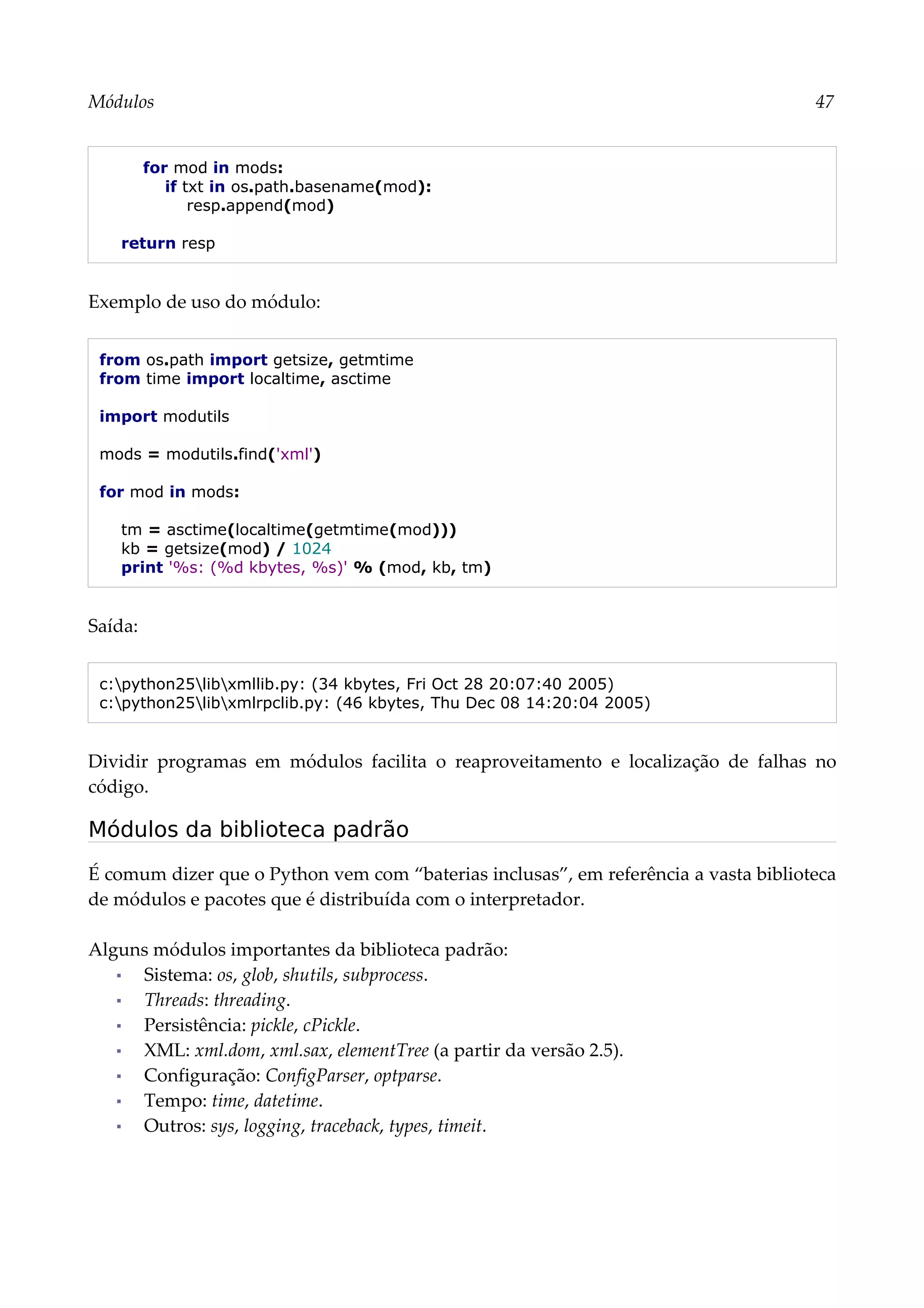 Módulos 47
for mod in mods:
if txt in os.path.basename(mod):
resp.append(mod)
return resp
Exemplo de uso do módulo:
from os.path import getsize, getmtime
from time import localtime, asctime
import modutils
mods = modutils.find('xml')
for mod in mods:
tm = asctime(localtime(getmtime(mod)))
kb = getsize(mod) / 1024
print '%s: (%d kbytes, %s)' % (mod, kb, tm)
Saída:
c:python25libxmllib.py: (34 kbytes, Fri Oct 28 20:07:40 2005)
c:python25libxmlrpclib.py: (46 kbytes, Thu Dec 08 14:20:04 2005)
Dividir programas em módulos facilita o reaproveitamento e localização de falhas no
código.
Módulos da biblioteca padrão
É comum dizer que o Python vem com “baterias inclusas”, em referência a vasta biblioteca
de módulos e pacotes que é distribuída com o interpretador.
Alguns módulos importantes da biblioteca padrão:
▪ Sistema: os, glob, shutils, subprocess.
▪ Threads: threading.
▪ Persistência: pickle, cPickle.
▪ XML: xml.dom, xml.sax, elementTree (a partir da versão 2.5).
▪ Configuração: ConfigParser, optparse.
▪ Tempo: time, datetime.
▪ Outros: sys, logging, traceback, types, timeit.
 