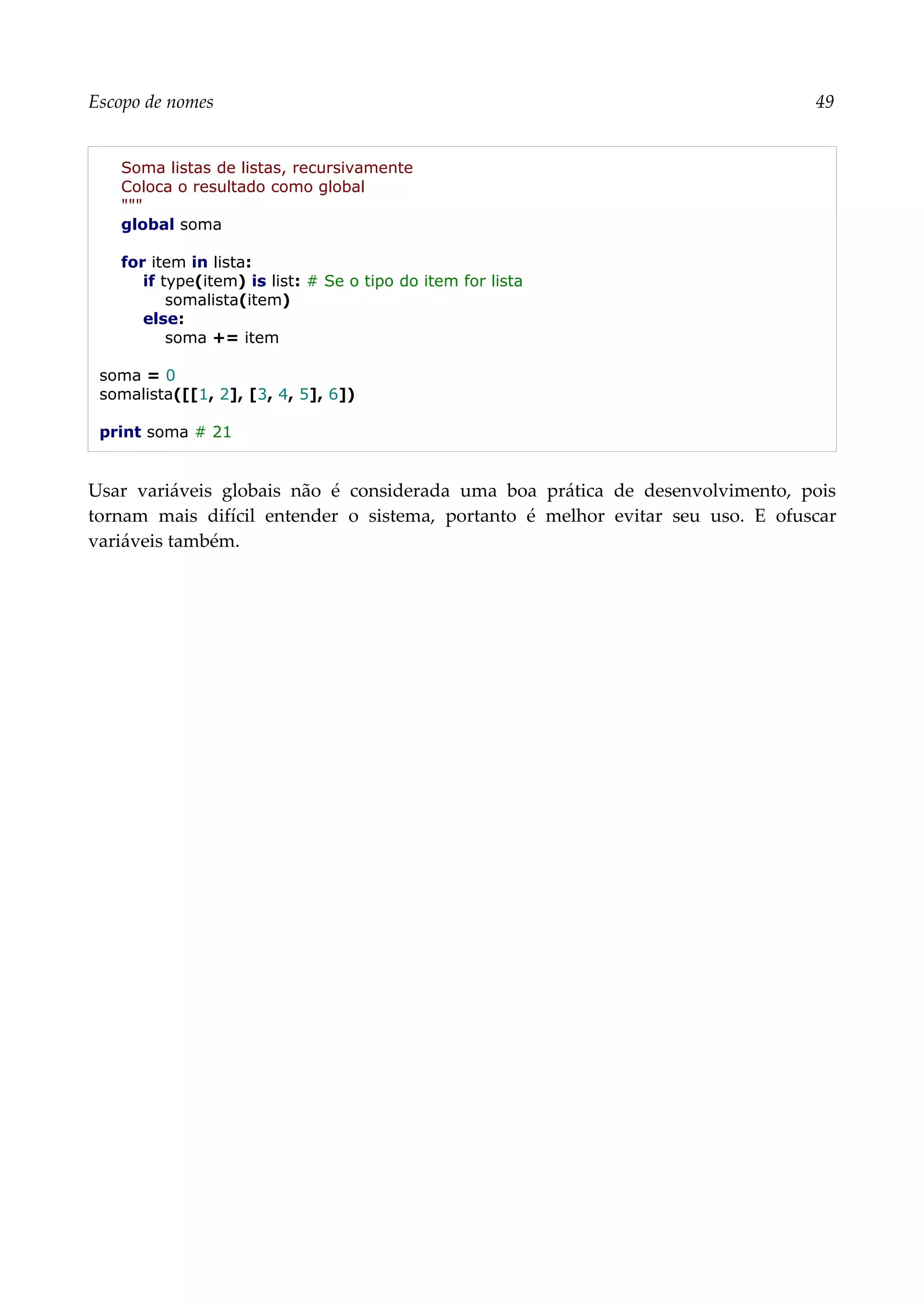 Escopo de nomes 49
Soma listas de listas, recursivamente
Coloca o resultado como global
"""
global soma
for item in lista:
if type(item) is list: # Se o tipo do item for lista
somalista(item)
else:
soma += item
soma = 0
somalista([[1, 2], [3, 4, 5], 6])
print soma # 21
Usar variáveis globais não é considerada uma boa prática de desenvolvimento, pois
tornam mais difícil entender o sistema, portanto é melhor evitar seu uso. E ofuscar
variáveis também.
 