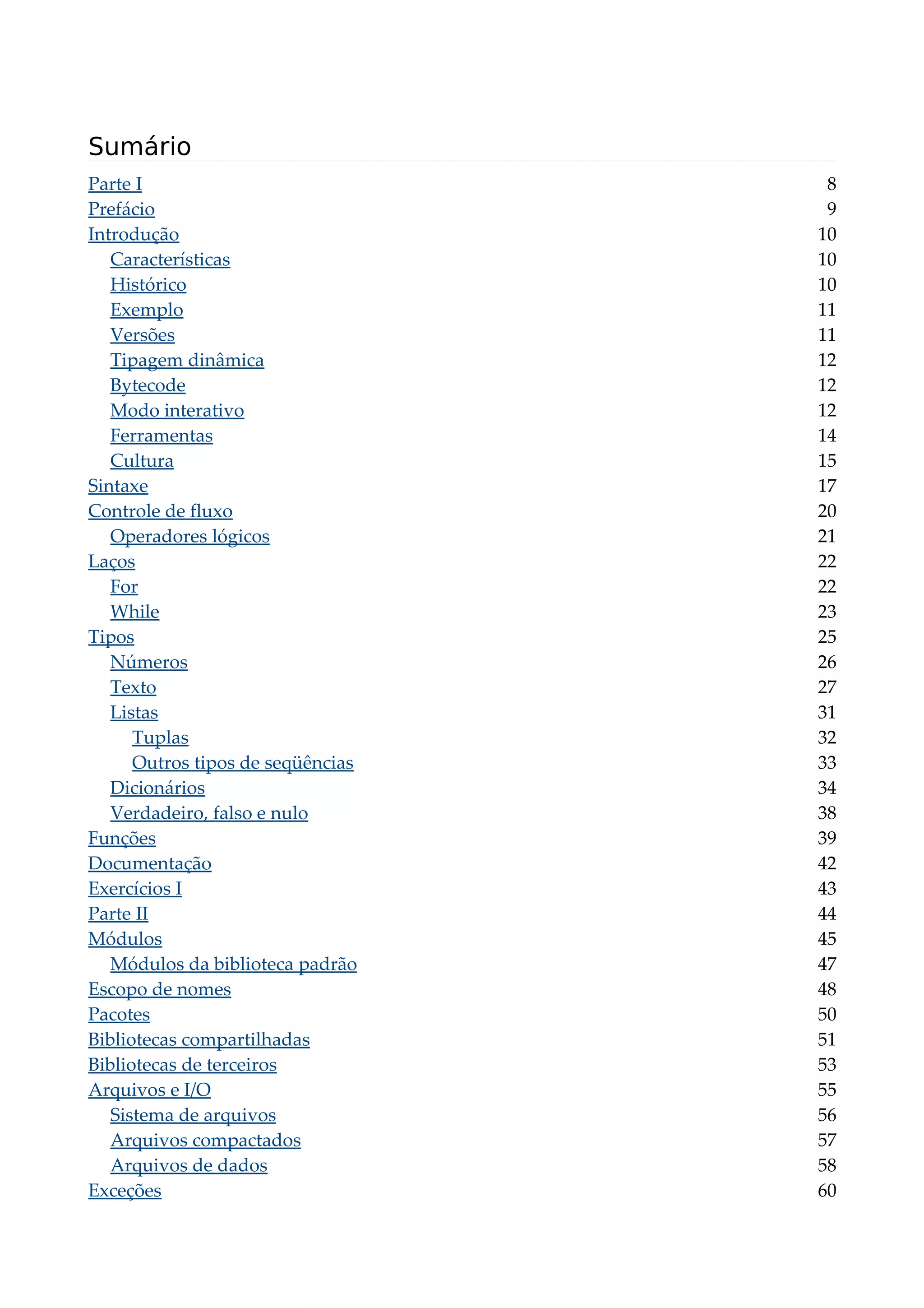 Sumário
Parte I 8
Prefácio 9
Introdução 10
Características 10
Histórico 10
Exemplo 11
Versões 11
Tipagem dinâmica 12
Bytecode 12
Modo interativo 12
Ferramentas 14
Cultura 15
Sintaxe 17
Controle de fluxo 20
Operadores lógicos 21
Laços 22
For 22
While 23
Tipos 25
Números 26
Texto 27
Listas 31
Tuplas 32
Outros tipos de seqüências 33
Dicionários 34
Verdadeiro, falso e nulo 38
Funções 39
Documentação 42
Exercícios I 43
Parte II 44
Módulos 45
Módulos da biblioteca padrão 47
Escopo de nomes 48
Pacotes 50
Bibliotecas compartilhadas 51
Bibliotecas de terceiros 53
Arquivos e I/O 55
Sistema de arquivos 56
Arquivos compactados 57
Arquivos de dados 58
Exceções 60
 