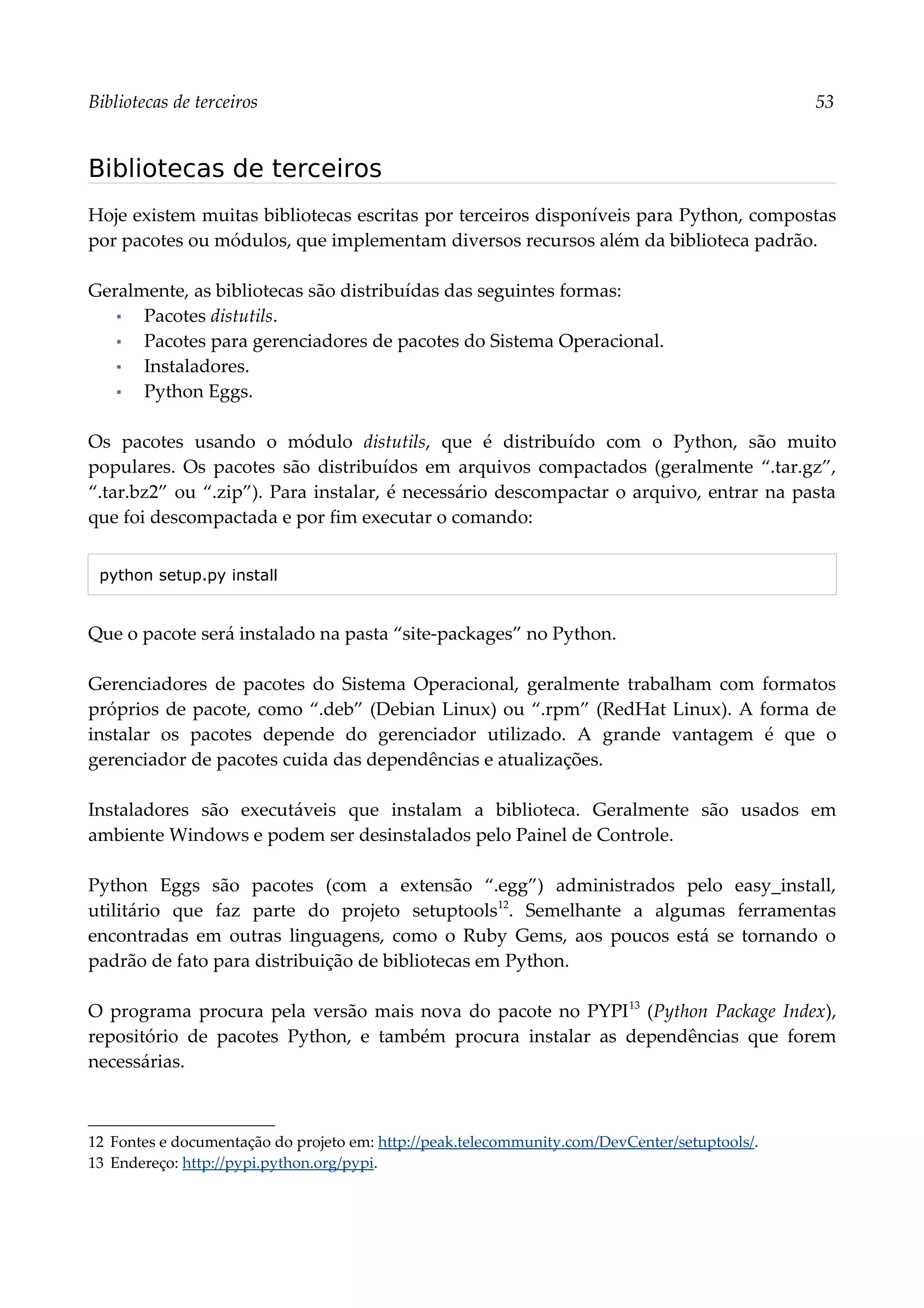 Bibliotecas de terceiros 53
Bibliotecas de terceiros
Hoje existem muitas bibliotecas escritas por terceiros disponíveis para Python, compostas
por pacotes ou módulos, que implementam diversos recursos além da biblioteca padrão.
Geralmente, as bibliotecas são distribuídas das seguintes formas:
▪ Pacotes distutils.
▪ Pacotes para gerenciadores de pacotes do Sistema Operacional.
▪ Instaladores.
▪ Python Eggs.
Os pacotes usando o módulo distutils, que é distribuído com o Python, são muito
populares. Os pacotes são distribuídos em arquivos compactados (geralmente “.tar.gz”,
“.tar.bz2” ou “.zip”). Para instalar, é necessário descompactar o arquivo, entrar na pasta
que foi descompactada e por fim executar o comando:
python setup.py install
Que o pacote será instalado na pasta “site-packages” no Python.
Gerenciadores de pacotes do Sistema Operacional, geralmente trabalham com formatos
próprios de pacote, como “.deb” (Debian Linux) ou “.rpm” (RedHat Linux). A forma de
instalar os pacotes depende do gerenciador utilizado. A grande vantagem é que o
gerenciador de pacotes cuida das dependências e atualizações.
Instaladores são executáveis que instalam a biblioteca. Geralmente são usados em
ambiente Windows e podem ser desinstalados pelo Painel de Controle.
Python Eggs são pacotes (com a extensão “.egg”) administrados pelo easy_install,
utilitário que faz parte do projeto setuptools12
. Semelhante a algumas ferramentas
encontradas em outras linguagens, como o Ruby Gems, aos poucos está se tornando o
padrão de fato para distribuição de bibliotecas em Python.
O programa procura pela versão mais nova do pacote no PYPI13
(Python Package Index),
repositório de pacotes Python, e também procura instalar as dependências que forem
necessárias.
12 Fontes e documentação do projeto em: http://peak.telecommunity.com/DevCenter/setuptools/.
13 Endereço: http://pypi.python.org/pypi.
 