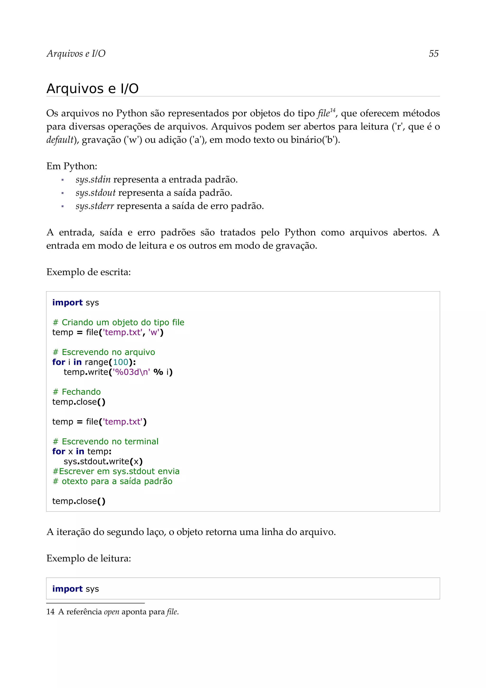 Arquivos e I/O 55
Arquivos e I/O
Os arquivos no Python são representados por objetos do tipo file14
, que oferecem métodos
para diversas operações de arquivos. Arquivos podem ser abertos para leitura ('r', que é o
default), gravação ('w') ou adição ('a'), em modo texto ou binário('b').
Em Python:
▪ sys.stdin representa a entrada padrão.
▪ sys.stdout representa a saída padrão.
▪ sys.stderr representa a saída de erro padrão.
A entrada, saída e erro padrões são tratados pelo Python como arquivos abertos. A
entrada em modo de leitura e os outros em modo de gravação.
Exemplo de escrita:
import sys
# Criando um objeto do tipo file
temp = file('temp.txt', 'w')
# Escrevendo no arquivo
for i in range(100):
temp.write('%03dn' % i)
# Fechando
temp.close()
temp = file('temp.txt')
# Escrevendo no terminal
for x in temp:
sys.stdout.write(x)
#Escrever em sys.stdout envia
# otexto para a saída padrão
temp.close()
A iteração do segundo laço, o objeto retorna uma linha do arquivo.
Exemplo de leitura:
import sys
14 A referência open aponta para file.
 