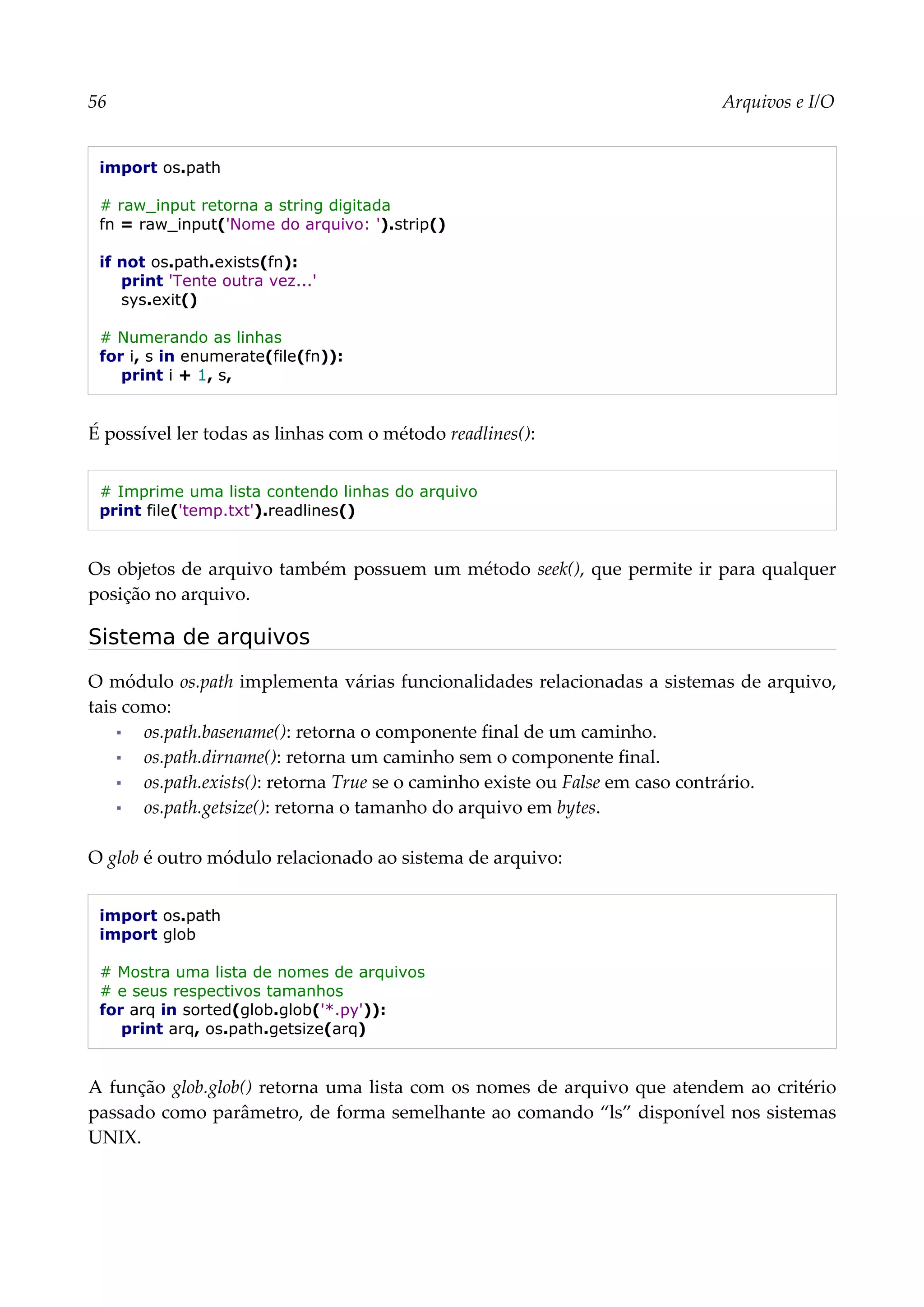 56 Arquivos e I/O
import os.path
# raw_input retorna a string digitada
fn = raw_input('Nome do arquivo: ').strip()
if not os.path.exists(fn):
print 'Tente outra vez...'
sys.exit()
# Numerando as linhas
for i, s in enumerate(file(fn)):
print i + 1, s,
É possível ler todas as linhas com o método readlines():
# Imprime uma lista contendo linhas do arquivo
print file('temp.txt').readlines()
Os objetos de arquivo também possuem um método seek(), que permite ir para qualquer
posição no arquivo.
Sistema de arquivos
O módulo os.path implementa várias funcionalidades relacionadas a sistemas de arquivo,
tais como:
▪ os.path.basename(): retorna o componente final de um caminho.
▪ os.path.dirname(): retorna um caminho sem o componente final.
▪ os.path.exists(): retorna True se o caminho existe ou False em caso contrário.
▪ os.path.getsize(): retorna o tamanho do arquivo em bytes.
O glob é outro módulo relacionado ao sistema de arquivo:
import os.path
import glob
# Mostra uma lista de nomes de arquivos
# e seus respectivos tamanhos
for arq in sorted(glob.glob('*.py')):
print arq, os.path.getsize(arq)
A função glob.glob() retorna uma lista com os nomes de arquivo que atendem ao critério
passado como parâmetro, de forma semelhante ao comando “ls” disponível nos sistemas
UNIX.
 