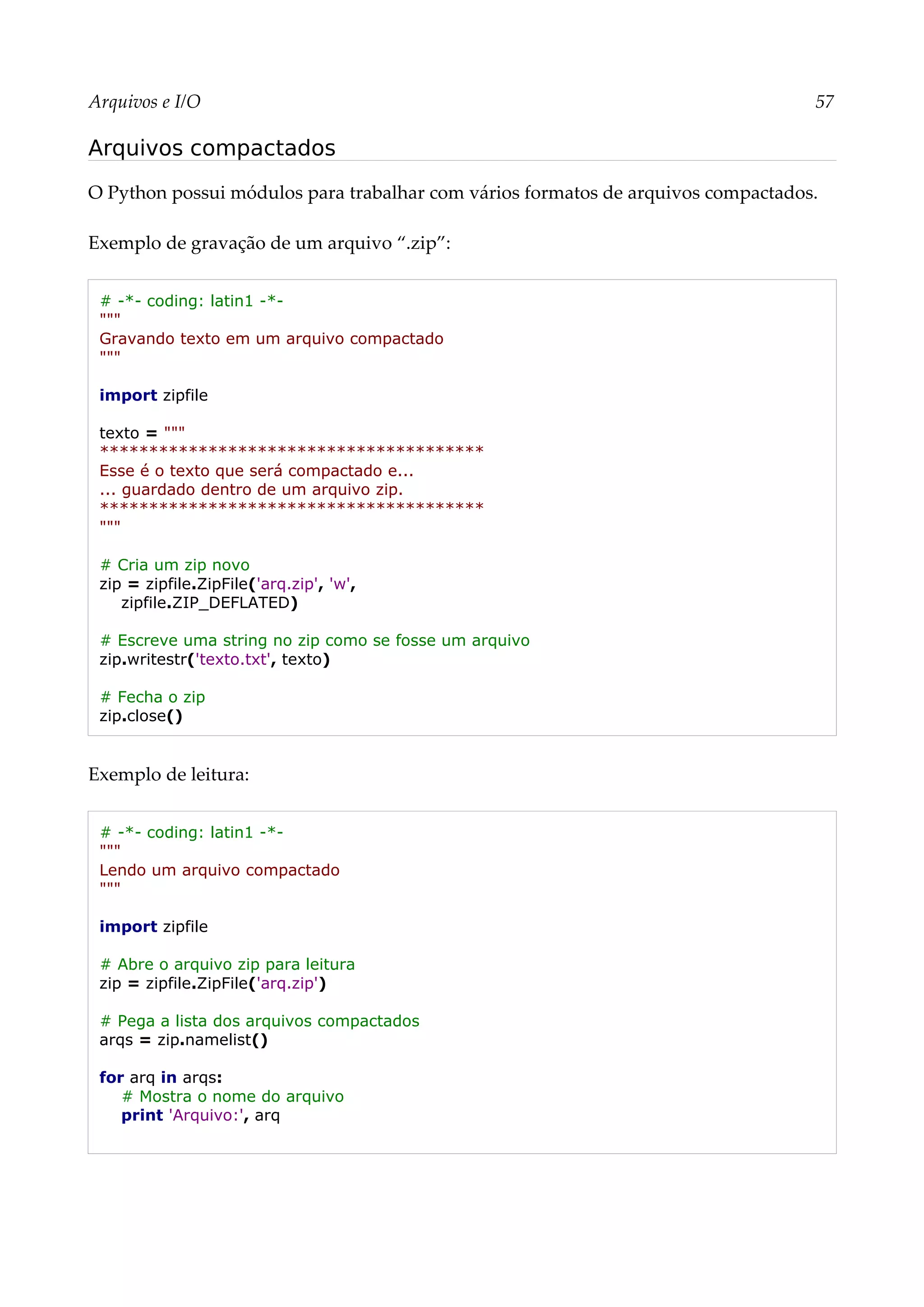 Arquivos e I/O 57
Arquivos compactados
O Python possui módulos para trabalhar com vários formatos de arquivos compactados.
Exemplo de gravação de um arquivo “.zip”:
# -*- coding: latin1 -*-
"""
Gravando texto em um arquivo compactado
"""
import zipfile
texto = """
***************************************
Esse é o texto que será compactado e...
... guardado dentro de um arquivo zip.
***************************************
"""
# Cria um zip novo
zip = zipfile.ZipFile('arq.zip', 'w',
zipfile.ZIP_DEFLATED)
# Escreve uma string no zip como se fosse um arquivo
zip.writestr('texto.txt', texto)
# Fecha o zip
zip.close()
Exemplo de leitura:
# -*- coding: latin1 -*-
"""
Lendo um arquivo compactado
"""
import zipfile
# Abre o arquivo zip para leitura
zip = zipfile.ZipFile('arq.zip')
# Pega a lista dos arquivos compactados
arqs = zip.namelist()
for arq in arqs:
# Mostra o nome do arquivo
print 'Arquivo:', arq
 