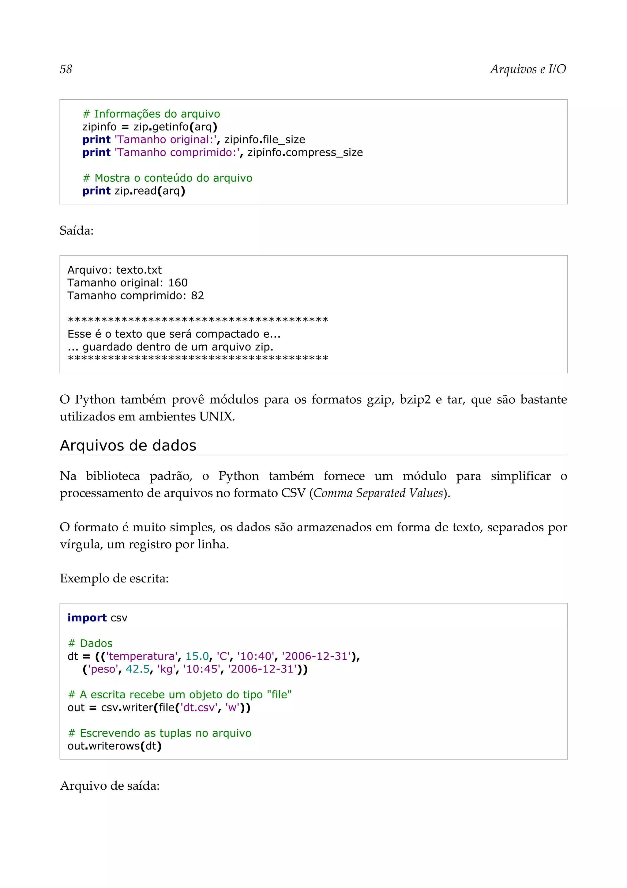 58 Arquivos e I/O
# Informações do arquivo
zipinfo = zip.getinfo(arq)
print 'Tamanho original:', zipinfo.file_size
print 'Tamanho comprimido:', zipinfo.compress_size
# Mostra o conteúdo do arquivo
print zip.read(arq)
Saída:
Arquivo: texto.txt
Tamanho original: 160
Tamanho comprimido: 82
***************************************
Esse é o texto que será compactado e...
... guardado dentro de um arquivo zip.
***************************************
O Python também provê módulos para os formatos gzip, bzip2 e tar, que são bastante
utilizados em ambientes UNIX.
Arquivos de dados
Na biblioteca padrão, o Python também fornece um módulo para simplificar o
processamento de arquivos no formato CSV (Comma Separated Values).
O formato é muito simples, os dados são armazenados em forma de texto, separados por
vírgula, um registro por linha.
Exemplo de escrita:
import csv
# Dados
dt = (('temperatura', 15.0, 'C', '10:40', '2006-12-31'),
('peso', 42.5, 'kg', '10:45', '2006-12-31'))
# A escrita recebe um objeto do tipo "file"
out = csv.writer(file('dt.csv', 'w'))
# Escrevendo as tuplas no arquivo
out.writerows(dt)
Arquivo de saída:
 