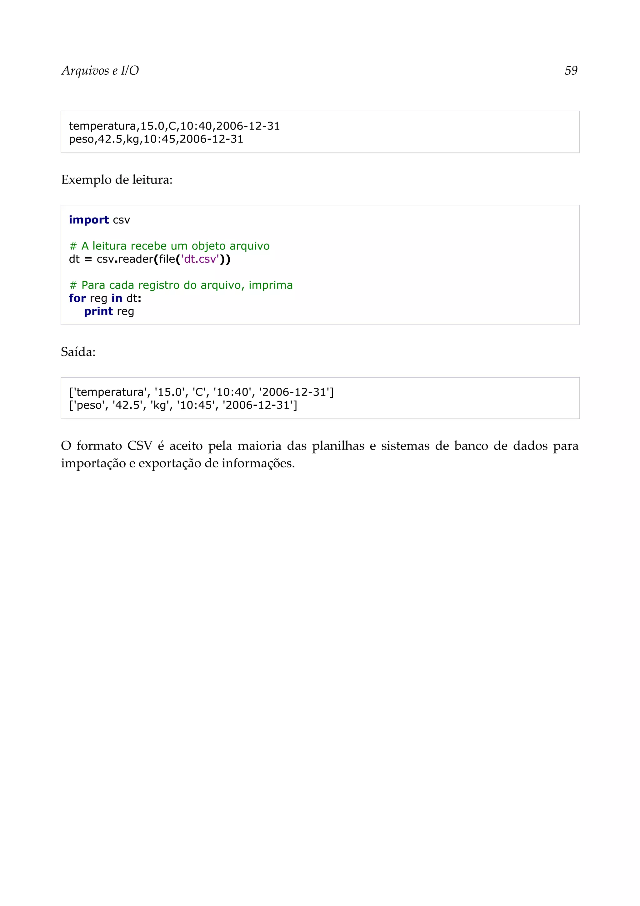 Arquivos e I/O 59
temperatura,15.0,C,10:40,2006-12-31
peso,42.5,kg,10:45,2006-12-31
Exemplo de leitura:
import csv
# A leitura recebe um objeto arquivo
dt = csv.reader(file('dt.csv'))
# Para cada registro do arquivo, imprima
for reg in dt:
print reg
Saída:
['temperatura', '15.0', 'C', '10:40', '2006-12-31']
['peso', '42.5', 'kg', '10:45', '2006-12-31']
O formato CSV é aceito pela maioria das planilhas e sistemas de banco de dados para
importação e exportação de informações.
 
