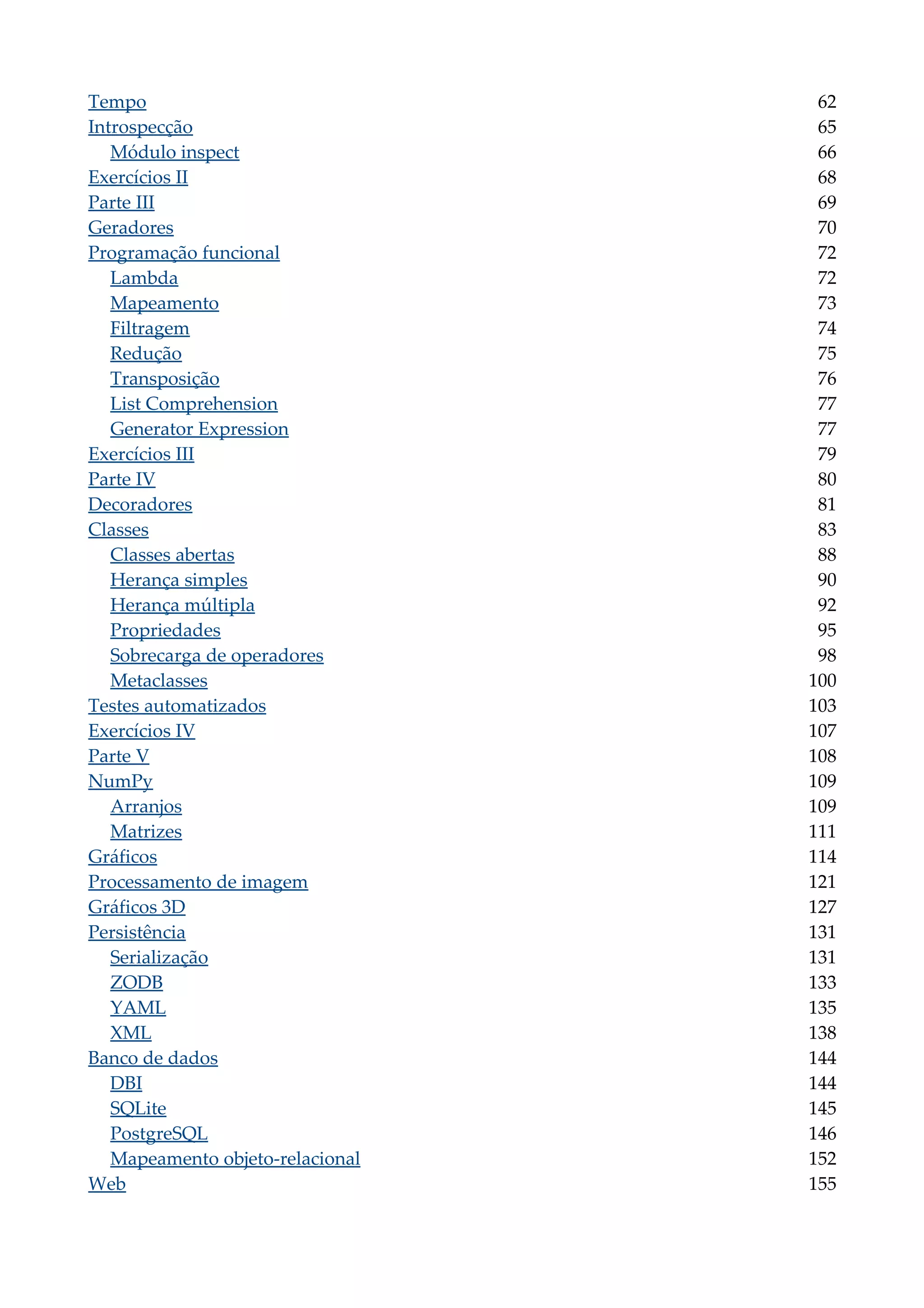 Tempo 62
Introspecção 65
Módulo inspect 66
Exercícios II 68
Parte III 69
Geradores 70
Programação funcional 72
Lambda 72
Mapeamento 73
Filtragem 74
Redução 75
Transposição 76
List Comprehension 77
Generator Expression 77
Exercícios III 79
Parte IV 80
Decoradores 81
Classes 83
Classes abertas 88
Herança simples 90
Herança múltipla 92
Propriedades 95
Sobrecarga de operadores 98
Metaclasses 100
Testes automatizados 103
Exercícios IV 107
Parte V 108
NumPy 109
Arranjos 109
Matrizes 111
Gráficos 114
Processamento de imagem 121
Gráficos 3D 127
Persistência 131
Serialização 131
ZODB 133
YAML 135
XML 138
Banco de dados 144
DBI 144
SQLite 145
PostgreSQL 146
Mapeamento objeto-relacional 152
Web 155
 