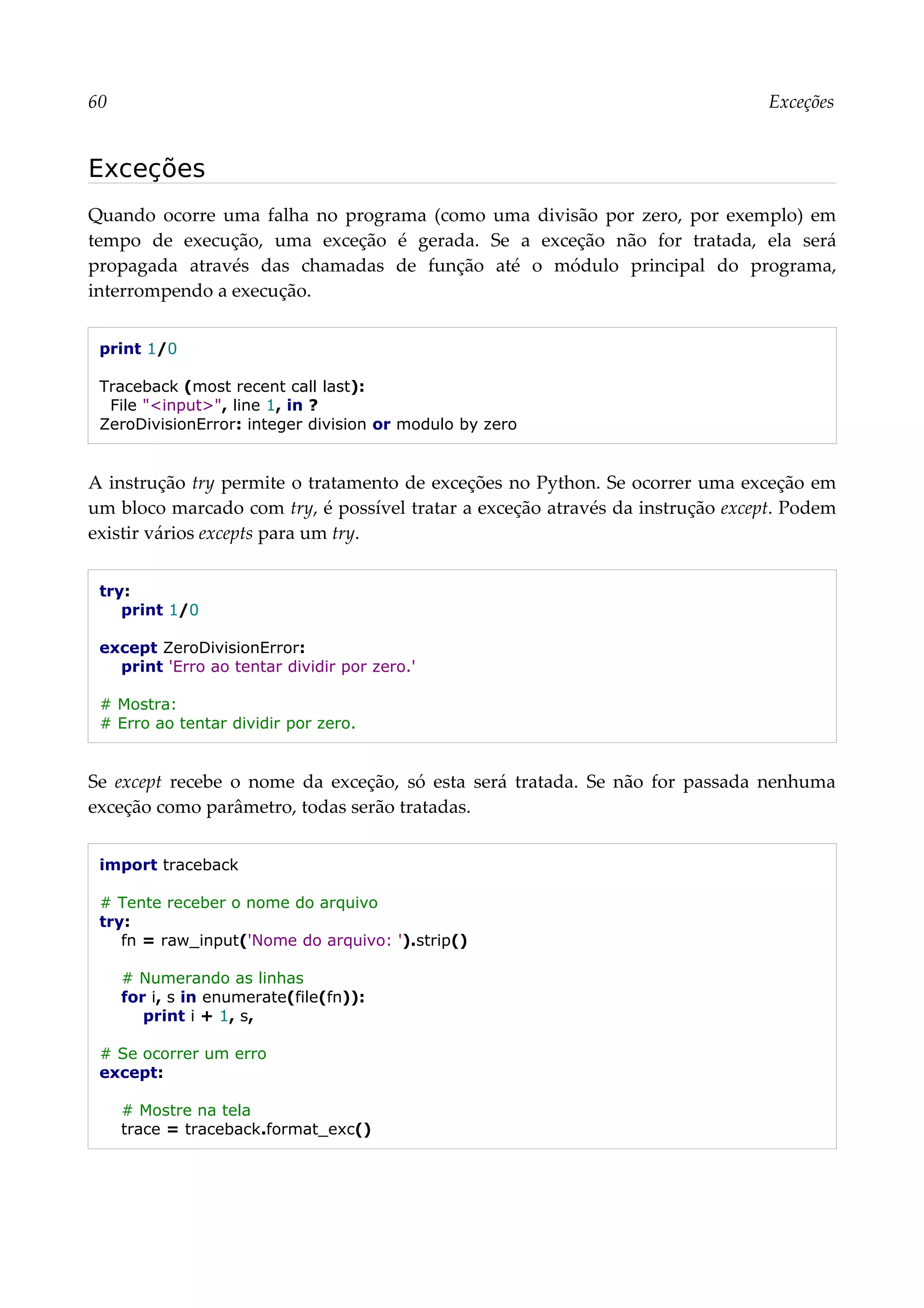 60 Exceções
Exceções
Quando ocorre uma falha no programa (como uma divisão por zero, por exemplo) em
tempo de execução, uma exceção é gerada. Se a exceção não for tratada, ela será
propagada através das chamadas de função até o módulo principal do programa,
interrompendo a execução.
print 1/0
Traceback (most recent call last):
File "<input>", line 1, in ?
ZeroDivisionError: integer division or modulo by zero
A instrução try permite o tratamento de exceções no Python. Se ocorrer uma exceção em
um bloco marcado com try, é possível tratar a exceção através da instrução except. Podem
existir vários excepts para um try.
try:
print 1/0
except ZeroDivisionError:
print 'Erro ao tentar dividir por zero.'
# Mostra:
# Erro ao tentar dividir por zero.
Se except recebe o nome da exceção, só esta será tratada. Se não for passada nenhuma
exceção como parâmetro, todas serão tratadas.
import traceback
# Tente receber o nome do arquivo
try:
fn = raw_input('Nome do arquivo: ').strip()
# Numerando as linhas
for i, s in enumerate(file(fn)):
print i + 1, s,
# Se ocorrer um erro
except:
# Mostre na tela
trace = traceback.format_exc()
 