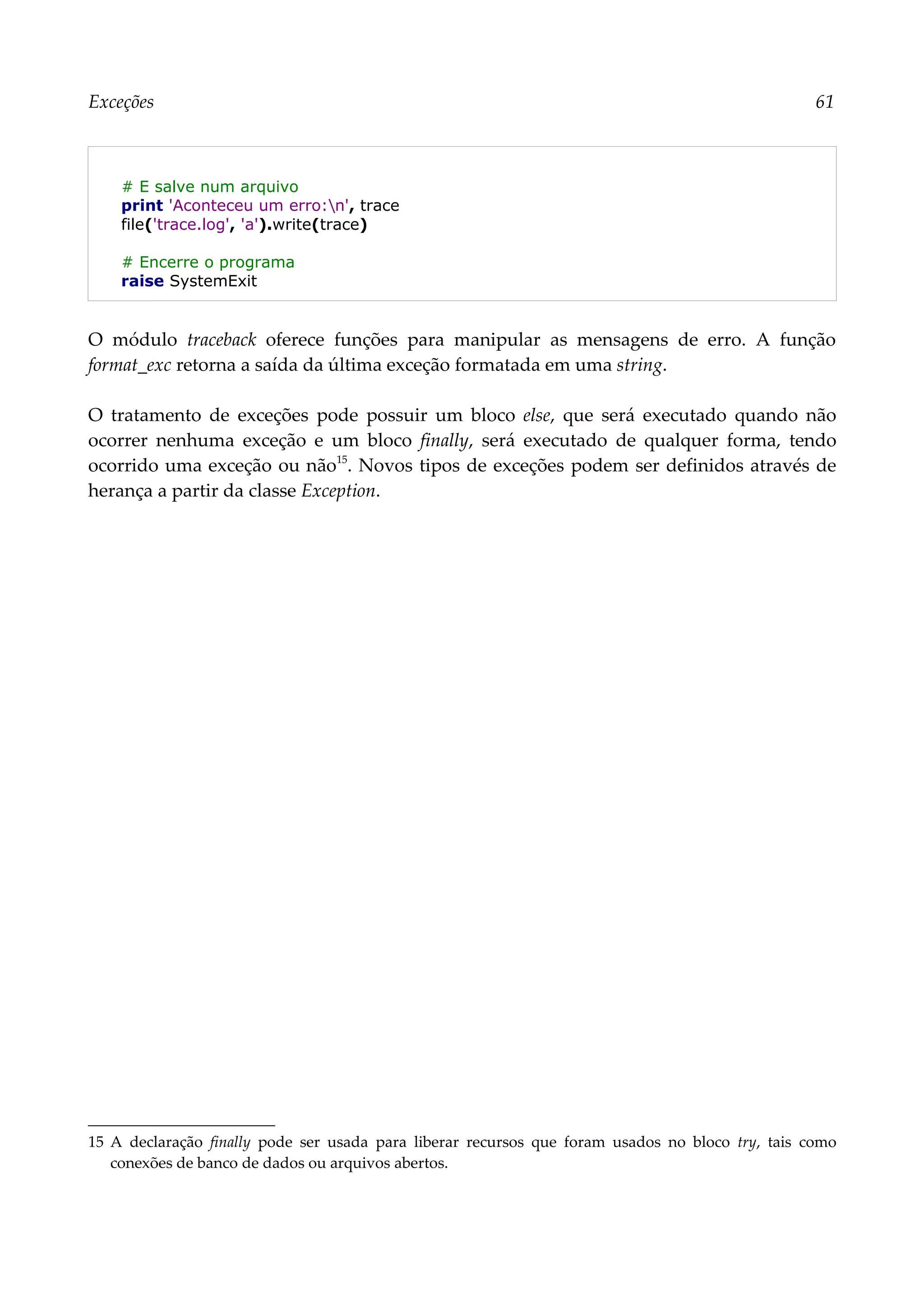 Exceções 61
# E salve num arquivo
print 'Aconteceu um erro:n', trace
file('trace.log', 'a').write(trace)
# Encerre o programa
raise SystemExit
O módulo traceback oferece funções para manipular as mensagens de erro. A função
format_exc retorna a saída da última exceção formatada em uma string.
O tratamento de exceções pode possuir um bloco else, que será executado quando não
ocorrer nenhuma exceção e um bloco finally, será executado de qualquer forma, tendo
ocorrido uma exceção ou não15
. Novos tipos de exceções podem ser definidos através de
herança a partir da classe Exception.
15 A declaração finally pode ser usada para liberar recursos que foram usados no bloco try, tais como
conexões de banco de dados ou arquivos abertos.
 