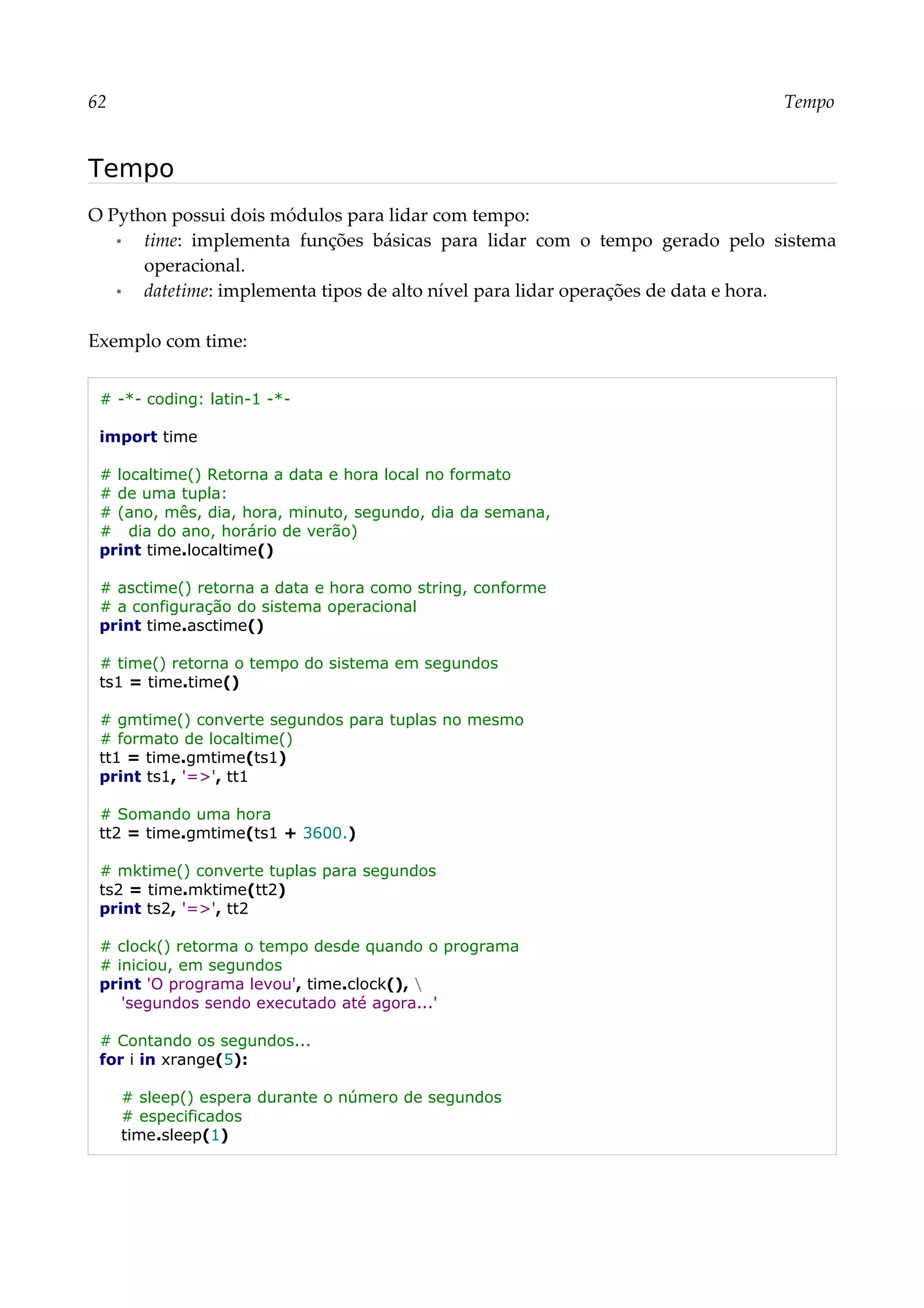 62 Tempo
Tempo
O Python possui dois módulos para lidar com tempo:
▪ time: implementa funções básicas para lidar com o tempo gerado pelo sistema
operacional.
▪ datetime: implementa tipos de alto nível para lidar operações de data e hora.
Exemplo com time:
# -*- coding: latin-1 -*-
import time
# localtime() Retorna a data e hora local no formato
# de uma tupla:
# (ano, mês, dia, hora, minuto, segundo, dia da semana,
# dia do ano, horário de verão)
print time.localtime()
# asctime() retorna a data e hora como string, conforme
# a configuração do sistema operacional
print time.asctime()
# time() retorna o tempo do sistema em segundos
ts1 = time.time()
# gmtime() converte segundos para tuplas no mesmo
# formato de localtime()
tt1 = time.gmtime(ts1)
print ts1, '=>', tt1
# Somando uma hora
tt2 = time.gmtime(ts1 + 3600.)
# mktime() converte tuplas para segundos
ts2 = time.mktime(tt2)
print ts2, '=>', tt2
# clock() retorma o tempo desde quando o programa
# iniciou, em segundos
print 'O programa levou', time.clock(), 
'segundos sendo executado até agora...'
# Contando os segundos...
for i in xrange(5):
# sleep() espera durante o número de segundos
# especificados
time.sleep(1)
 