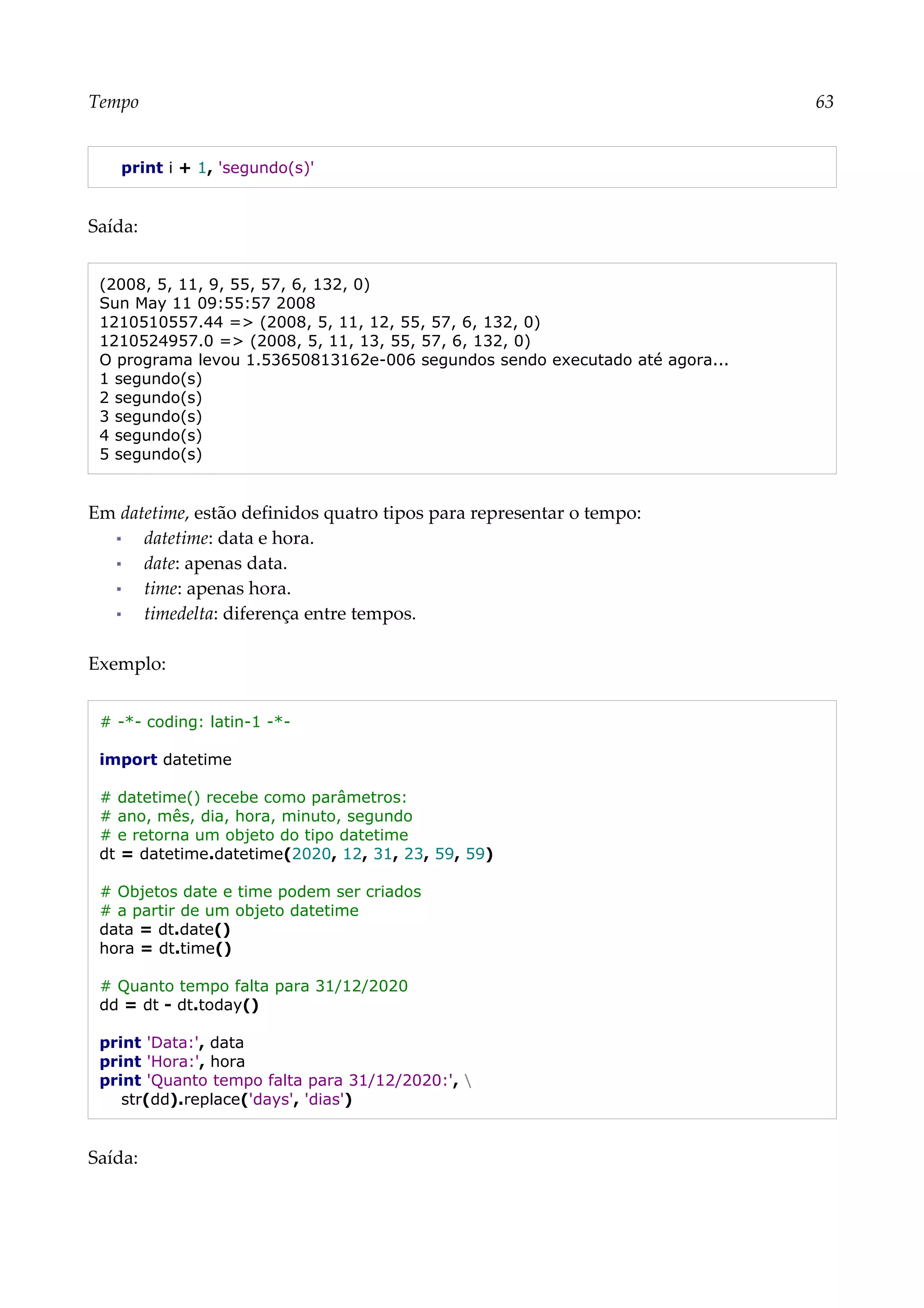 Tempo 63
print i + 1, 'segundo(s)'
Saída:
(2008, 5, 11, 9, 55, 57, 6, 132, 0)
Sun May 11 09:55:57 2008
1210510557.44 => (2008, 5, 11, 12, 55, 57, 6, 132, 0)
1210524957.0 => (2008, 5, 11, 13, 55, 57, 6, 132, 0)
O programa levou 1.53650813162e-006 segundos sendo executado até agora...
1 segundo(s)
2 segundo(s)
3 segundo(s)
4 segundo(s)
5 segundo(s)
Em datetime, estão definidos quatro tipos para representar o tempo:
▪ datetime: data e hora.
▪ date: apenas data.
▪ time: apenas hora.
▪ timedelta: diferença entre tempos.
Exemplo:
# -*- coding: latin-1 -*-
import datetime
# datetime() recebe como parâmetros:
# ano, mês, dia, hora, minuto, segundo
# e retorna um objeto do tipo datetime
dt = datetime.datetime(2020, 12, 31, 23, 59, 59)
# Objetos date e time podem ser criados
# a partir de um objeto datetime
data = dt.date()
hora = dt.time()
# Quanto tempo falta para 31/12/2020
dd = dt - dt.today()
print 'Data:', data
print 'Hora:', hora
print 'Quanto tempo falta para 31/12/2020:', 
str(dd).replace('days', 'dias')
Saída:
 