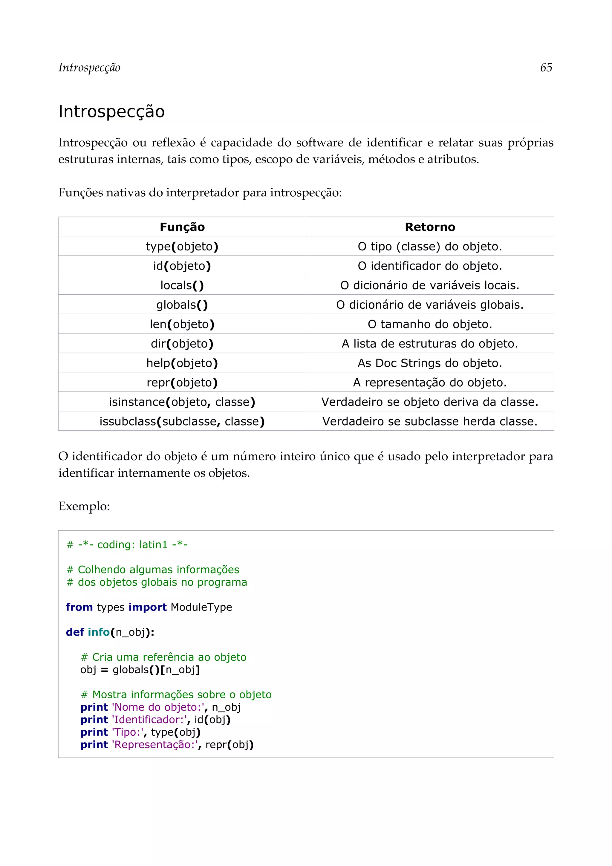 Introspecção 65
Introspecção
Introspecção ou reflexão é capacidade do software de identificar e relatar suas próprias
estruturas internas, tais como tipos, escopo de variáveis, métodos e atributos.
Funções nativas do interpretador para introspecção:
Função Retorno
type(objeto) O tipo (classe) do objeto.
id(objeto) O identificador do objeto.
locals() O dicionário de variáveis locais.
globals() O dicionário de variáveis globais.
len(objeto) O tamanho do objeto.
dir(objeto) A lista de estruturas do objeto.
help(objeto) As Doc Strings do objeto.
repr(objeto) A representação do objeto.
isinstance(objeto, classe) Verdadeiro se objeto deriva da classe.
issubclass(subclasse, classe) Verdadeiro se subclasse herda classe.
O identificador do objeto é um número inteiro único que é usado pelo interpretador para
identificar internamente os objetos.
Exemplo:
# -*- coding: latin1 -*-
# Colhendo algumas informações
# dos objetos globais no programa
from types import ModuleType
def info(n_obj):
# Cria uma referência ao objeto
obj = globals()[n_obj]
# Mostra informações sobre o objeto
print 'Nome do objeto:', n_obj
print 'Identificador:', id(obj)
print 'Tipo:', type(obj)
print 'Representação:', repr(obj)
 
