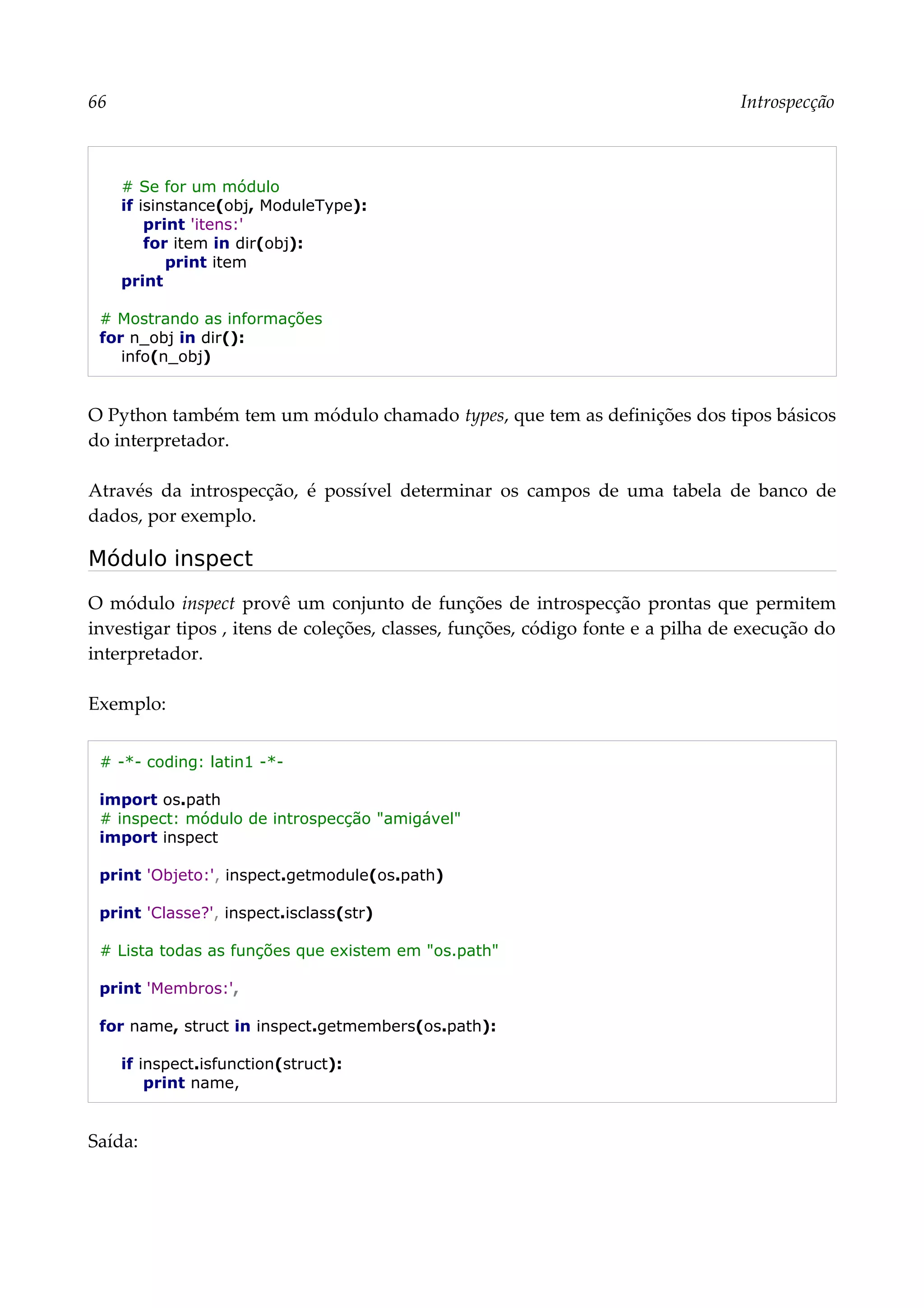 66 Introspecção
# Se for um módulo
if isinstance(obj, ModuleType):
print 'itens:'
for item in dir(obj):
print item
print
# Mostrando as informações
for n_obj in dir():
info(n_obj)
O Python também tem um módulo chamado types, que tem as definições dos tipos básicos
do interpretador.
Através da introspecção, é possível determinar os campos de uma tabela de banco de
dados, por exemplo.
Módulo inspect
O módulo inspect provê um conjunto de funções de introspecção prontas que permitem
investigar tipos , itens de coleções, classes, funções, código fonte e a pilha de execução do
interpretador.
Exemplo:
# -*- coding: latin1 -*-
import os.path
# inspect: módulo de introspecção "amigável"
import inspect
print 'Objeto:', inspect.getmodule(os.path)
print 'Classe?', inspect.isclass(str)
# Lista todas as funções que existem em "os.path"
print 'Membros:',
for name, struct in inspect.getmembers(os.path):
if inspect.isfunction(struct):
print name,
Saída:
 