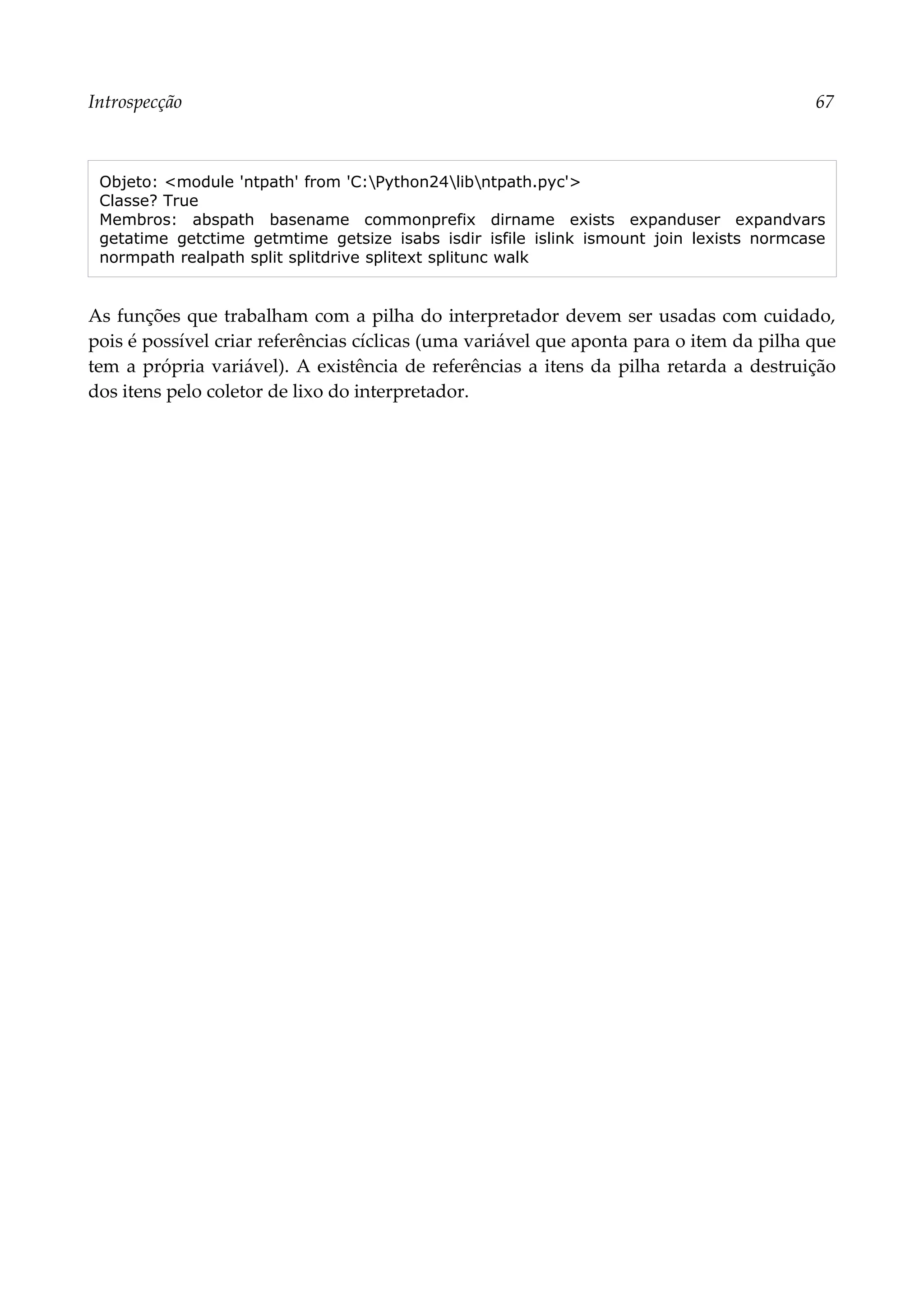 Introspecção 67
Objeto: <module 'ntpath' from 'C:Python24libntpath.pyc'>
Classe? True
Membros: abspath basename commonprefix dirname exists expanduser expandvars
getatime getctime getmtime getsize isabs isdir isfile islink ismount join lexists normcase
normpath realpath split splitdrive splitext splitunc walk
As funções que trabalham com a pilha do interpretador devem ser usadas com cuidado,
pois é possível criar referências cíclicas (uma variável que aponta para o item da pilha que
tem a própria variável). A existência de referências a itens da pilha retarda a destruição
dos itens pelo coletor de lixo do interpretador.
 