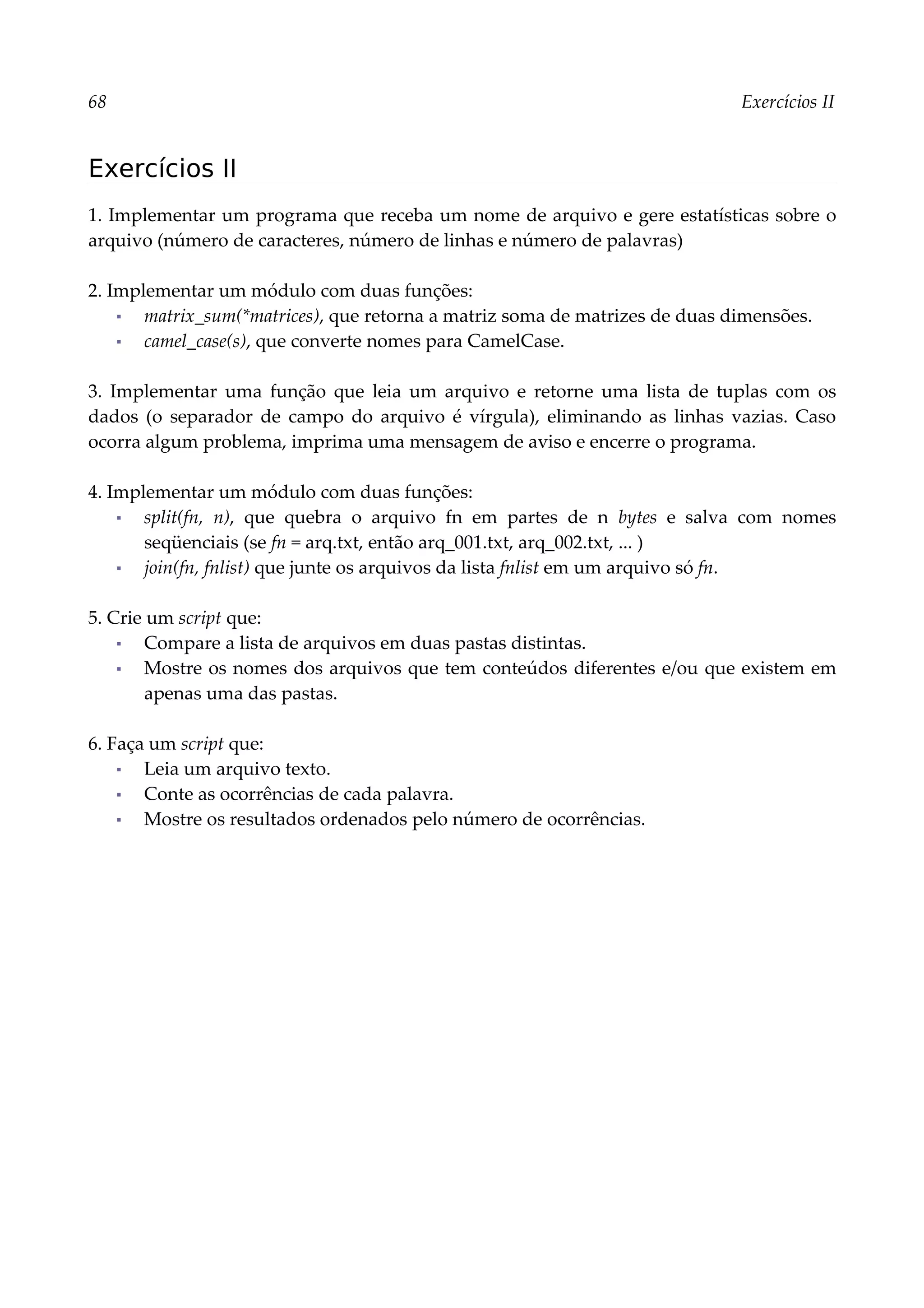 68 Exercícios II
Exercícios II
1. Implementar um programa que receba um nome de arquivo e gere estatísticas sobre o
arquivo (número de caracteres, número de linhas e número de palavras)
2. Implementar um módulo com duas funções:
▪ matrix_sum(*matrices), que retorna a matriz soma de matrizes de duas dimensões.
▪ camel_case(s), que converte nomes para CamelCase.
3. Implementar uma função que leia um arquivo e retorne uma lista de tuplas com os
dados (o separador de campo do arquivo é vírgula), eliminando as linhas vazias. Caso
ocorra algum problema, imprima uma mensagem de aviso e encerre o programa.
4. Implementar um módulo com duas funções:
▪ split(fn, n), que quebra o arquivo fn em partes de n bytes e salva com nomes
seqüenciais (se fn = arq.txt, então arq_001.txt, arq_002.txt, ... )
▪ join(fn, fnlist) que junte os arquivos da lista fnlist em um arquivo só fn.
5. Crie um script que:
▪ Compare a lista de arquivos em duas pastas distintas.
▪ Mostre os nomes dos arquivos que tem conteúdos diferentes e/ou que existem em
apenas uma das pastas.
6. Faça um script que:
▪ Leia um arquivo texto.
▪ Conte as ocorrências de cada palavra.
▪ Mostre os resultados ordenados pelo número de ocorrências.
 