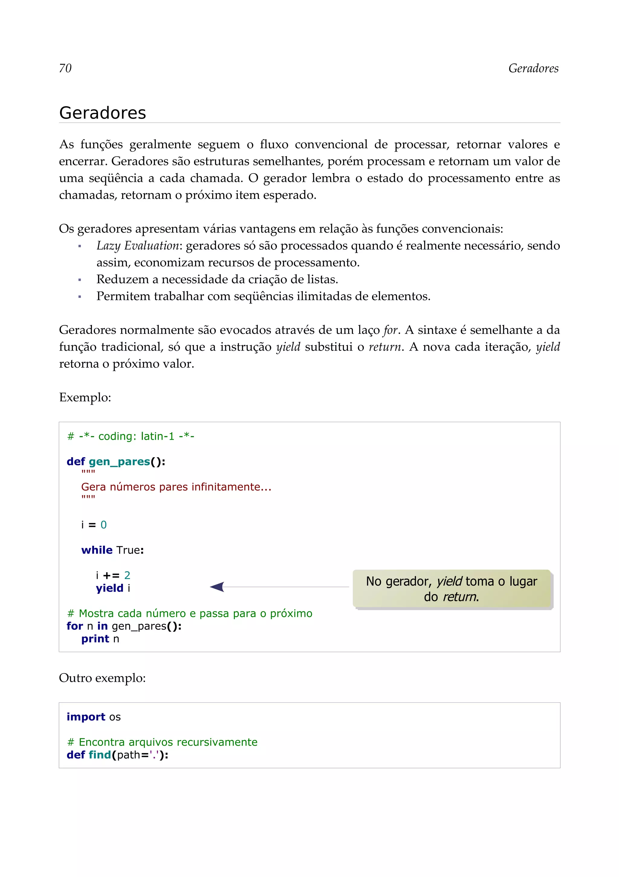 70 Geradores
Geradores
As funções geralmente seguem o fluxo convencional de processar, retornar valores e
encerrar. Geradores são estruturas semelhantes, porém processam e retornam um valor de
uma seqüência a cada chamada. O gerador lembra o estado do processamento entre as
chamadas, retornam o próximo item esperado.
Os geradores apresentam várias vantagens em relação às funções convencionais:
▪ Lazy Evaluation: geradores só são processados quando é realmente necessário, sendo
assim, economizam recursos de processamento.
▪ Reduzem a necessidade da criação de listas.
▪ Permitem trabalhar com seqüências ilimitadas de elementos.
Geradores normalmente são evocados através de um laço for. A sintaxe é semelhante a da
função tradicional, só que a instrução yield substitui o return. A nova cada iteração, yield
retorna o próximo valor.
Exemplo:
# -*- coding: latin-1 -*-
def gen_pares():
"""
Gera números pares infinitamente...
"""
i = 0
while True:
i += 2
yield i
# Mostra cada número e passa para o próximo
for n in gen_pares():
print n
Outro exemplo:
import os
# Encontra arquivos recursivamente
def find(path='.'):
No gerador, yield toma o lugar
do return.
 