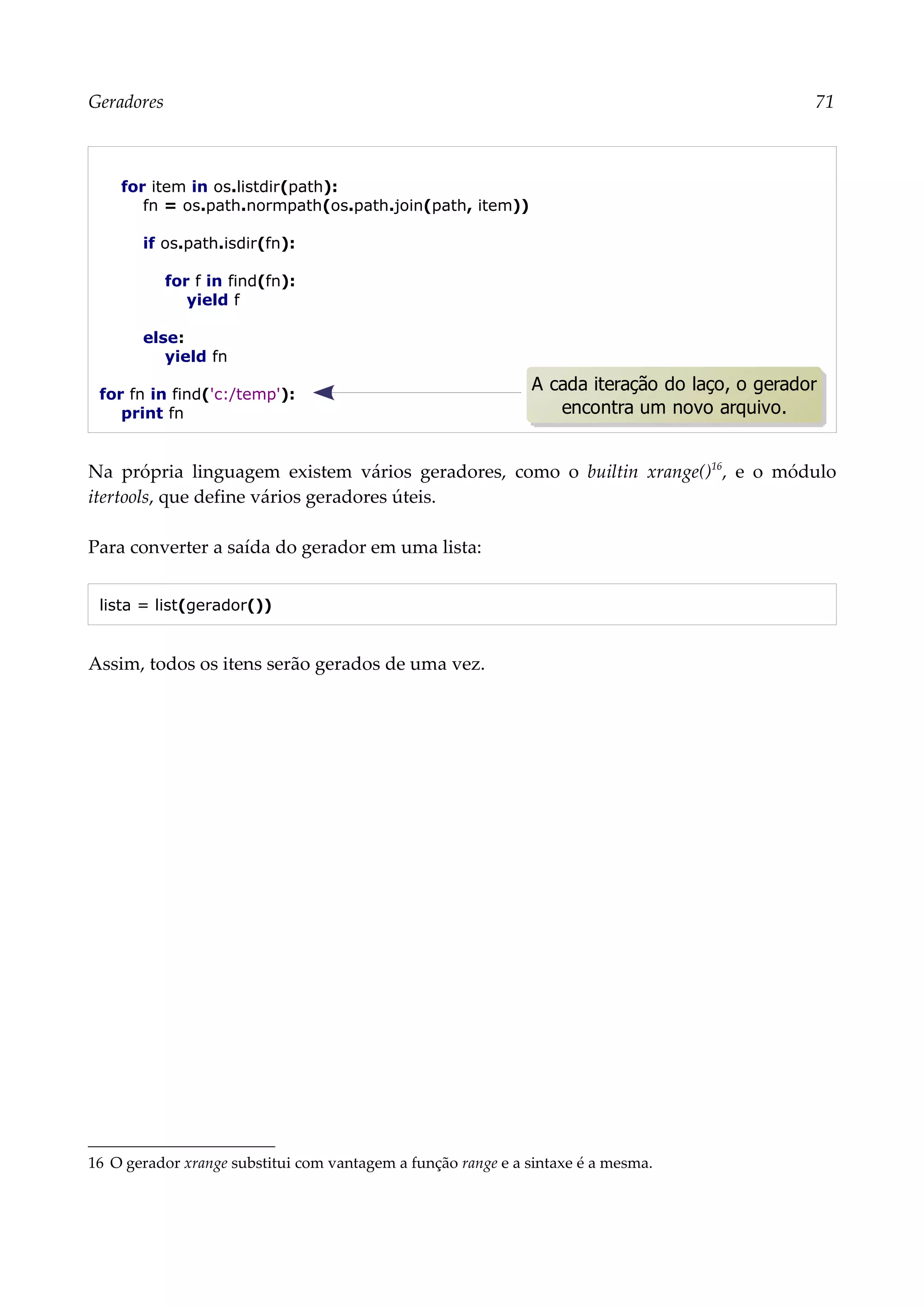 Geradores 71
for item in os.listdir(path):
fn = os.path.normpath(os.path.join(path, item))
if os.path.isdir(fn):
for f in find(fn):
yield f
else:
yield fn
for fn in find('c:/temp'):
print fn
Na própria linguagem existem vários geradores, como o builtin xrange()16
, e o módulo
itertools, que define vários geradores úteis.
Para converter a saída do gerador em uma lista:
lista = list(gerador())
Assim, todos os itens serão gerados de uma vez.
16 O gerador xrange substitui com vantagem a função range e a sintaxe é a mesma.
A cada iteração do laço, o gerador
encontra um novo arquivo.
 