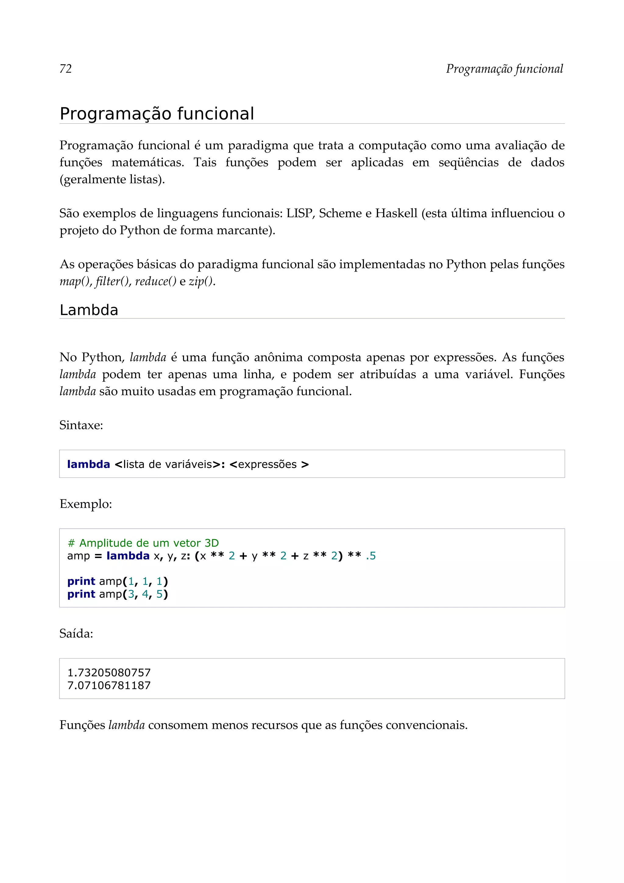 72 Programação funcional
Programação funcional
Programação funcional é um paradigma que trata a computação como uma avaliação de
funções matemáticas. Tais funções podem ser aplicadas em seqüências de dados
(geralmente listas).
São exemplos de linguagens funcionais: LISP, Scheme e Haskell (esta última influenciou o
projeto do Python de forma marcante).
As operações básicas do paradigma funcional são implementadas no Python pelas funções
map(), filter(), reduce() e zip().
Lambda
No Python, lambda é uma função anônima composta apenas por expressões. As funções
lambda podem ter apenas uma linha, e podem ser atribuídas a uma variável. Funções
lambda são muito usadas em programação funcional.
Sintaxe:
lambda <lista de variáveis>: <expressões >
Exemplo:
# Amplitude de um vetor 3D
amp = lambda x, y, z: (x ** 2 + y ** 2 + z ** 2) ** .5
print amp(1, 1, 1)
print amp(3, 4, 5)
Saída:
1.73205080757
7.07106781187
Funções lambda consomem menos recursos que as funções convencionais.
 