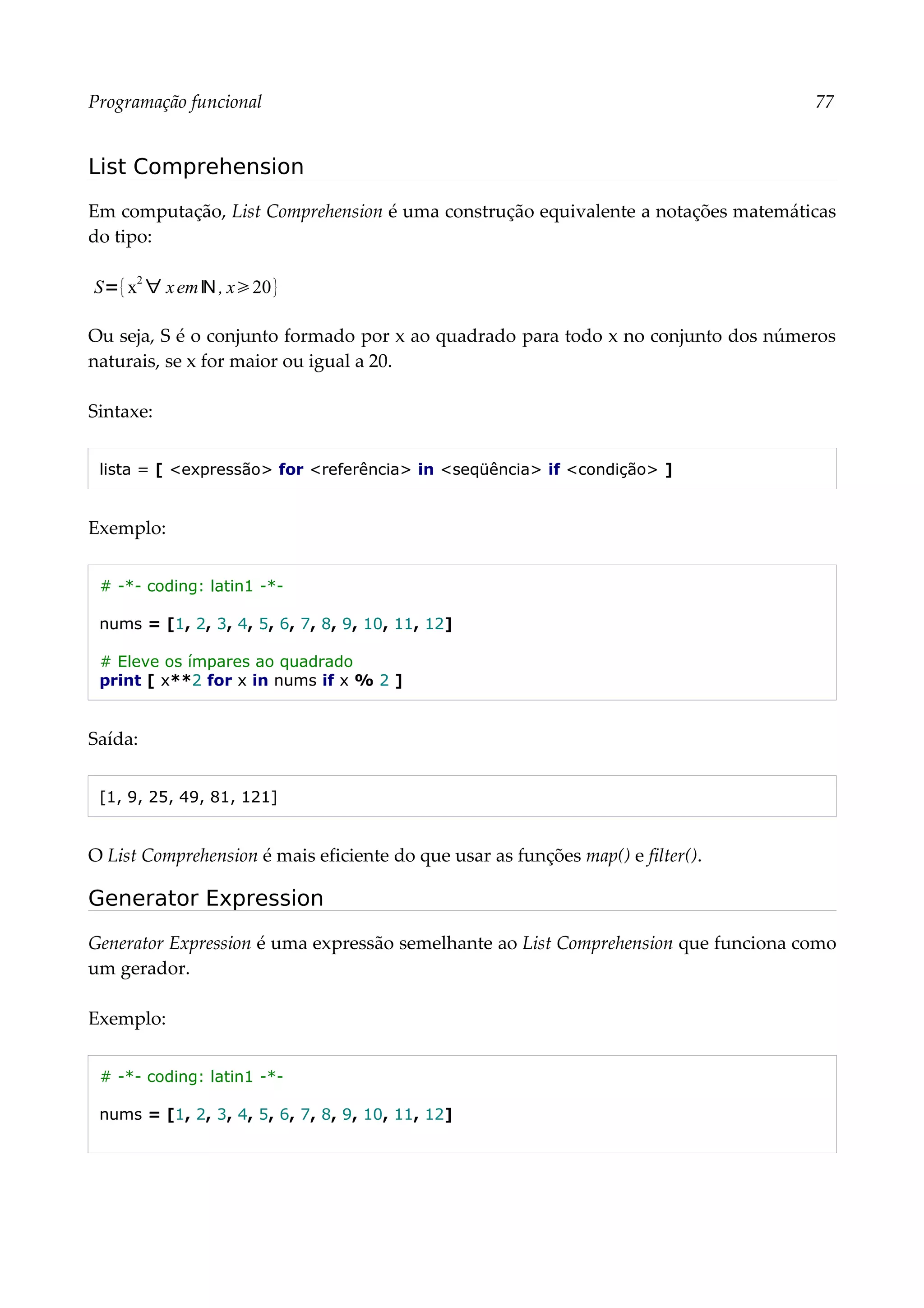 Programação funcional 77
List Comprehension
Em computação, List Comprehension é uma construção equivalente a notações matemáticas
do tipo:
Ou seja, S é o conjunto formado por x ao quadrado para todo x no conjunto dos números
naturais, se x for maior ou igual a 20.
Sintaxe:
lista = [ <expressão> for <referência> in <seqüência> if <condição> ]
Exemplo:
# -*- coding: latin1 -*-
nums = [1, 2, 3, 4, 5, 6, 7, 8, 9, 10, 11, 12]
# Eleve os ímpares ao quadrado
print [ x**2 for x in nums if x % 2 ]
Saída:
[1, 9, 25, 49, 81, 121]
O List Comprehension é mais eficiente do que usar as funções map() e filter().
Generator Expression
Generator Expression é uma expressão semelhante ao List Comprehension que funciona como
um gerador.
Exemplo:
# -*- coding: latin1 -*-
nums = [1, 2, 3, 4, 5, 6, 7, 8, 9, 10, 11, 12]
S={x
2
∀ xemℕ , x20}
 