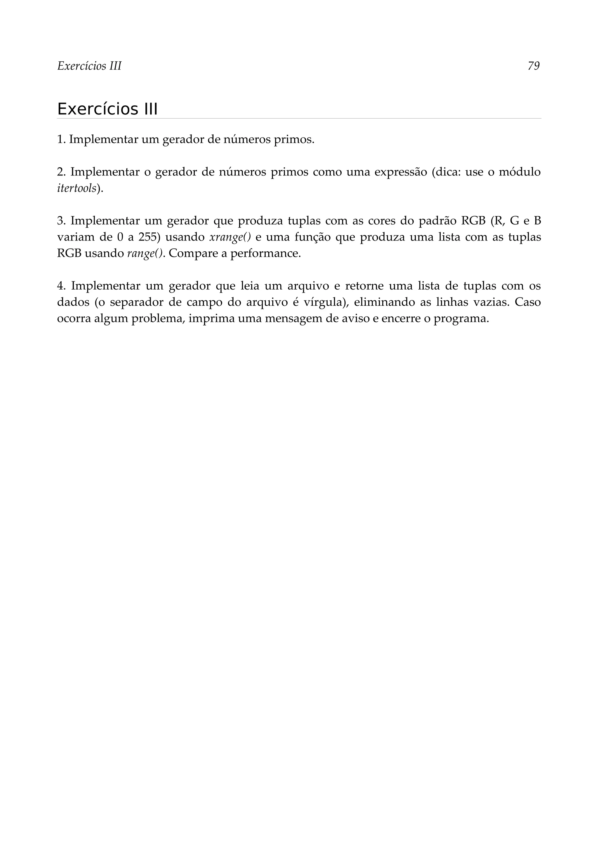 Exercícios III 79
Exercícios III
1. Implementar um gerador de números primos.
2. Implementar o gerador de números primos como uma expressão (dica: use o módulo
itertools).
3. Implementar um gerador que produza tuplas com as cores do padrão RGB (R, G e B
variam de 0 a 255) usando xrange() e uma função que produza uma lista com as tuplas
RGB usando range(). Compare a performance.
4. Implementar um gerador que leia um arquivo e retorne uma lista de tuplas com os
dados (o separador de campo do arquivo é vírgula), eliminando as linhas vazias. Caso
ocorra algum problema, imprima uma mensagem de aviso e encerre o programa.
 